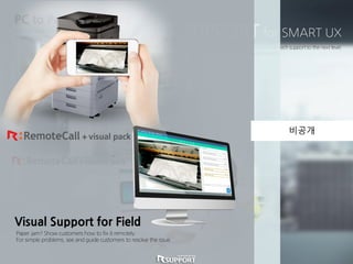 SMART SUPPORT for SMART UX
Combine Samsung’s Smart UX and Rsupport’s Smart Support to take printer tech support to the next level.
Save on on-site support costs and build sales with Samsung’s newest feature.
PC to Printer Support
Provide Seamless Tech Support.
Solve any software related issue remotely without costly site visits.
Paper jam? Show customers how to fix it remotely.
For simple problems, see and guide customers to resolve the issue.
Visual Support for Field
비공개
 