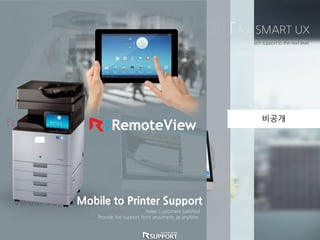 SMART SUPPORT for SMART UX
Combine Samsung’s Smart UX and Rsupport’s Smart Support to take printer tech support to the next level.
Save on on-site support costs and build sales with Samsung’s newest feature.
PC to Printer Support
Provide Seamless Tech Support.
Solve any software related issue remotely without costly site visits.
Visual Support for Field
Paper jam? Show customers how to fix it remotely.
For simple problems, see and guide customers to resolve the issue.
Mobile to Printer Support
Keep Customers Satisfied
Provide live support from anywhere, at anytime.
비공개
 