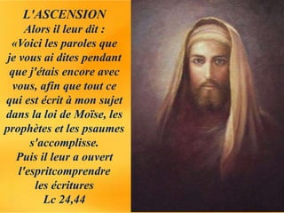L'ASCENSION
Alors il leur dit :
«Voici les paroles que
je vous ai dites pendant
que j'étais encore avec
vous, afin que tout ce
qui est écrit à mon sujet
dans la loi de Moïse, les
prophètes et les psaumes
s'accomplisse.
Puis il leur a ouvert
l'espritcomprendre
les écritures
Lc 24,44
 