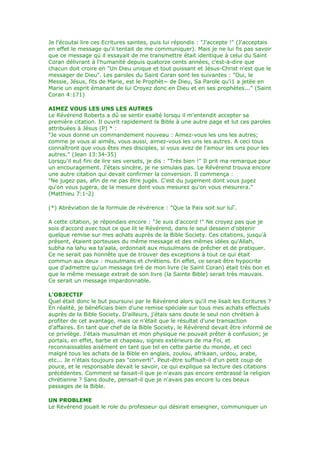 Je l'écoutai lire ces Ecritures saintes, puis lui répondis : "J'accepte !" (J'acceptais
en effet le message qu'il tentait de me communiquer). Mais je ne lui fis pas savoir
que ce message qü il essayait de me transmettre était identique à celui du Saint
Coran délivrant à l'humanité depuis quatorze cents années, c'est-à-dire que
chacun doit croire en "Un Dieu unique et tout puissant et Jésus-Christ n'est que le
messager de Dieu". Les paroles du Saint Coran sont les suivantes : "Oui, le
Messie, Jésus, fits de Marie, est le Prophèt~ de Dieu, Sa Parole qu'i1 a jetée en
Marie un esprit émanant de lui Croyez donc en Dieu et en ses prophètes..." (Saint
Coran 4:171)
AIMEZ VOUS LES UNS LES AUTRES
Le Révérend Roberts a dû se sentir exalté lorsqu il m'entendit accepter sa
première citation. Il ouvrit rapidement la Bible à une autre page et lut ces paroles
attribuées à Jésus (P) * :
"Je vous donne un commandement nouveau : Aimez-vous les uns les autres;
comme je vous ai aimés, vous aussi, aimez-vous les uns les autres. A ceci tous
connaîtront que vous êtes mes disciples, si vous avez de l'amour les uns pour les
autres." (Jean 13:34-35)
Lorsqu'il eut fini de lire ses versets, je dis : "Très bien !" Il prit ma remarque pour
un encouragement. J'étais sincère, je ne simulais pas. Le Révérend trouva encore
une autre citation qui devait confirmer la conversion. Il commença :
"Ne jugez pas, afin de ne pas être jugés. C'est du jugement dont vous jugez
qu'on vous jugera, de la mesure dont vous mesurez qu'on vous mesurera."
(Matthieu 7:1-2)
(*) Abréviation de la formule de révérence : "Que la Paix soit sur luî'.
A cette citation, je répondais encore : "Je suis d'accord !" Ne croyez pas que je
sois d'accord avec tout ce que lit le Révérend, dans le seul dessein d'obtenir
quelque remise sur mes achats auprès de la Bible Society. Ces citations, jusqu'à
présent, étaient porteuses du même message et des mêmes idées qu'Allah,
subha na lahu wa ta'aala, ordonnait aux musulmans de prêcher et de pratiquer.
Ce ne serait pas honnête que de trouver des exceptions à tout ce qui était
commun aux deux : musulmans et chrétiens. En effet, ce serait être hypocrite
que d'admettre qu'un message tiré de mon livre (le Saint Coran) était très bon et
que le même message extrait de son livre (la Sainte Bible) serait très mauvais.
Ce serait un message impardonnable.
L'OBJECTIF
Quel était donc le but poursuivi par le Révérend alors qu'il me lisait les Ecritures ?
En réalité, je bénéficiais bien d'une remise spéciale sur tous mes achats effectués
auprès de la Bible Society. D'ailleurs, j'étais sans doute le seul non chrétien à
profiter de cet avantage, mais ce n'était que le résultat d'une transaction
d'affaires. En tant que chef de la Bible Society, le Révérend devait être informé de
ce privilège. J'étais musulman et mon physique ne pouvait prêter à confusion; je
portais, en effet, barbe et chapeau, signes extérieurs de ma Foi, et
reconnaissables aisément en tant que tel en cette partie du monde, et ceci
malgré tous les achats de la Bible en anglais, zoulou, afrikaan, urdou, arabe,
etc... Je n'étais toujours pas "converti". Peut-être suffisait-il d'un petit coup de
pouce, et le responsable devait le savoir, ce qui explique sa lecture des citations
précédentes. Comment se faisait-il que je n'avais pas encore embrassé la religion
chrétienne ? Sans doute, pensait-il que je n'avais pas encore lu ces beaux
passages de la Bible.
UN PROBLEME
Le Révérend jouait le role du professeur qui désirait enseigner, communiquer un
 