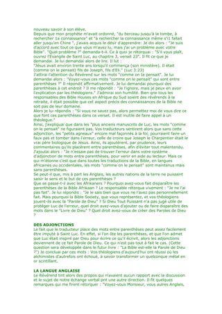 nouveau savoir à son élève.
Depuis que mon prophète m'avait ordonné, "du berceau jusqu'à la tombe, à
rechercher 1a connaissance" et "à rechercher la connaissance même s'i1 fallait
aller jusqu'en Chine ", j'avais acquis le désir d'apprendre: Je dis alors : "Je suis
d'accord avec tout ce que vous m'avez lu, mais j'ai un problème avec votre
Bible". "Quel problème ?" demanda-t-il. Ce à quoi je rétorquai : "S'il vous plaît,
ouvrez l'Evangile de Saint Luc, au chapitre 3, verset 23". Il fit ce que je
demandai. Je lui demandai alors de lire. Il lut :
"Jésus avait environ trente ans lorsqu'il commença (son ministère). Il était
(comme on le pensait) fils de Joseph, fils d'Eli." (Luc 3:23)
J'attirai l'attention du Révérend sur les mots "comme on Ie pensait". Je lui
demandai alors : "Voyez-vous ces mots "comme on le pensait" qui sont entre
parenthèses ?" Il répondit affirmativement. Je lui demandai pourquoi des
parenthèses à cet endroit ? Il me répondit : "Je l'ignore, mais je peux en avoir
l'explication par les théologiens." J'admirai son humilité. Bien qne tous les
responsables des Bible Houses en Afrique du Sud soient des révérends à la
retraite, il était possible que cet aspect précis des connaissances de la Bible ne
soit pas de leur domaine.
Alors je lui répondis : "Si vous ne savez pas, alors permettez moi de vous dire ce
que font ces parenthèses dans ce verset. Il est inutile de faire appel à un
théologue."
Ainsi, j'expliquai que dans les "plus anciens manuscrits de Luc, les mots "comme
on le pensait" ne figuraient pas. Vos traducteurs sentirent alors que sans cette
adjonction, les "petits agneaux" encore mal façonnés à la foi, pourraient faire un
faux pas et tomber dans l'erreur, celle de croire que Joseph le Charpentier était le
vrai père biologique de Jésus. Ainsi, ils ajoutèrent, par prudence, leurs
commentaires qu'ils placèrent entre parenthèses, afin d'éviter tout malentendu.
J'ajoutai alors : "Je n'essaie pas de trouver l'erreur dans votre système
d'adjonction de mots entre parenthèses, pour venir en aide au lecteur. Mais ce
qui m'étonne c'est que dans toutes les traductions de la Bible, en langues
africaines ou occidentales, les mots "comme on le pensait" sont maintenus mais
sans parenthèses.
Se peut-il que, mis à part les Anglais, les autres nations de la terre ne puissent
saisir le sens et le but de ces parenthèses ?
Que se passe-t-il avec les Afrikaners ? Pourquoi avez-vous fait disparaître les
parenthèses de la Bible Afrikaan ? Le responsable rétorqua vivement : "Je ne l'ai
pas fait". Je lui répondis : "Je le sais bien que vous ne l'avez pas personnellement
fait. Mais pourquoi la Bible Society, que vous représentez, et vos théologiens
jouent-ils avec la "Parole de Dieu" ? Si Dieu Tout Puissant n'a pas jugé utile de
protéger Luc de l'erreur, quel droit avez-vous d'ajouter ou de faire disparaître des
mots dans le "Livre de Dieu" ? Quel droit avez-vous de créer des Paroles de Dieu
?
DES ADJONCTIONS
Le fait que le traducteur place des mots entre parenthèses peut assez facilement
être imputé à Saint Luc. En effet, si l'on ôte les parenthèses, et que l'on admet
que Luc était inspiré par Dieu pour écrire ce qu'il écrivit, alors les adjonctions
deviennent de ce fait Parole de Dieu. Ce qui n'est pas tout à fait le cas. (Cette
question sera développée dans le futur livre : "La Bible est-elle la Parole de Dieu
?") Je concluai par ces mots : Vos théologiens d'aujourd'hui ont réussi où les
alchimistes d'autrefois ont échoué, à savoir transformer un quelconque métal en
or scintillant.
LA LANGUE ANGLAISE
Le Révérend tint alors des propos qui n'avaient aucun rapport avec la discussion
et le sujet de notre échange verbal prit une autre direction. Il fit quelques
remarques qui me firent rétorquer : "Voyez-vous Monsieur, vous aulres Anglais,
 