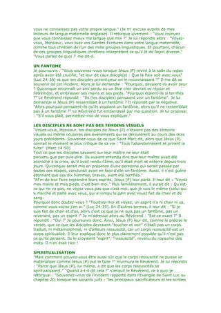 vous ne connaissez pas votre propre langue." (Je m' excuse auprès de mes
lecteurs de langue maternelle anglaise). Il rétorqua vivement : "Vous insinuez
que vous connaissez mieux ma langue que moi ?" Je lui répondis alors : "Voyez-
vous, Monsieur, vous lisez vos Saintes Ecritures dans votre langue maternelle,
comme tout chrétien de l'un des mille groupes linguistiques. Et pourtant, chacun
de ces groupes linguistiques chrétiens interprètent ce qu'il lit de façon diverse."
"Vous parlez de quoi ?' me dit-il.
UN FANTOME
Je poursuivis : "Vous souvenez-vous lorsque Jésus (P) revint à la salle du repas
après avoir été crucifié, "et leur dit (aux disciples) : Que la Paix soit avec vous"
(Luc 24:36) et que ses disciples prirent peur en le reconnaissant ?" Il me dit se
souvenir de cet incident. Alors je lui demandai : "Pourquoi, devaient-ils avoir peur
? Quiconque reconnaît un ami perdu ou un être cher devrait se réjouir et
l'étreindre, et embrasser ses mains et ses pieds. "Pourquoi étaient-ils si terrifiés
?" Le Révérend répondit : "Ils (les disciples) pensaient voir un fantôme". Je lui
demandai si Jésus (P) ressemblait à un fantôme ? Il répondit par la négative.
"Alors pourquoi pensaient-ils qu'ils voyaient un fantôme, alors qu'il ne ressemblait
pas à un fantôme ?" Le Révérend fut embarrassé par ma question. Je lui proposai
: "S'il vous plaît, permettez-moi de vous expliquer."
LES DISCIPLES NE SONT PAS DES TEMOINS VISUELS
"Voyez-vous, Monsieur, les disciples de Jésus (P) n'étaient pas des témoins
visuels ou même oculaires des évènements qui se déroulèrent au cours des trois
jours précédents. Souvenez-vous de ce que Saint Marc dit, alors que Jésus (P)
connait le moment le plus critique de sa vie : "Tous l'abandonnèrent et prirent la
fuite:' (Marc 14:50)
Tout ce que les disciples savaient sur leur maître ne leur étaït
parvenu que par ouïe-dire. Ils avaient entendu dire que leur maître avait été
accroché à la croix, qu'il avait rendu l'âme, qu'il était mort et enterré depuis trois
jours. Quiconque serait mis en présence d'une personne qui serait passée par
toutes ces étapes, conclurait avoir en face d'elle un fantôme. Aussi, il n'est guère
étonnant que ces dix hommes, braves, aient été terrifiés."
"Af'm de leur faire reprendre leurs esprits, Jésus (P) leur parla. Il leur dit : "Voyez
mes mains et mes pieds, c'est bien moi." Plus familièrement, il aurait dit : Qu'est-
ce qui ne va pas, ne voyez vous pas que c'est moi, que je suis le même (celui qui
a marché et parlé avec vous, qui a rompu le pain avec vous) fait de chair et de
sang.
Pourquoi donc doutez-vous ? "Touchez-moi et voyez; un esprit n'a ni chair ni os,
comme vous voyez j'en ai." (Luc 24:39). En d'autres termes, il leur dit : "Si je
suis fait de chair et d'os, alors c'est ce que je ne suis pas un fantôme, pas un
revenant, pas un esprit !" Je m'adressai alors au Révérend : "Est-ce exact ?" Il
répondit : "Oui !" Je poursuivis donc. Ainsi, Jésus (P) leur dit, comme le précise le
verset, que ce que les disciples devraient "toucher et voir" n'était pas un corps
traduit, ni métamorphosé, ni d'ailleurs ressuscité, car un corps ressuscité est un
corps spiritualisé. Il leur expliqua donc le plus clairement possible qu'il n'est pas
ce qu'ils pensent. Ils le croyaient "esprit", "ressuscité", revenu du royaume des
mots. Il n'en était rien !
SPIRITUALISATION
"Mais comment pouvez-vous être aussi sûr que le corps ressuscité ne puisse se
matérialiser comme Jésus (P) put le faire ?" murmura le Révérend. Je lui répondis
: "Parce que Jésus (P), lui même, a dit que les corps ressuscités se
spiritualisaient." "Quand a-t-il dit cela ?" s'enquit le Révérend, ce à quoi je
rétorquai : "Souvenez-vous de l'incident rapporté dans l'Evangile de Saint Luc au
chapitre 20, lorsque les savants juifs - "les principaux sacrificateurs et les scribes
 