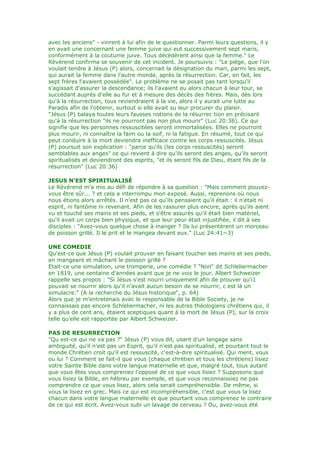 avec les anciens" - vinrent à lui afin de le questionner. Parmi leurs questions, il y
en avait une concernant une femme juive qui eut successivement sept maris,
conformément à la coutume juive. Tous décédèrent ainsi que la femme." Le
Révérend confirma se souvenir de cet incident. Je poursuivis : "Le piège, que l'on
voulait tendre à Jésus (P) alors, concernait la désignation du mari, parmi les sept,
qui aurait la femme dans l'autre monde, après la résurrection. Car, en fait, les
sept frères l'avaient possédée". Le problème ne se posait pas tant lorsqu'il
s'agissait d'assurer la descendance; ils l'avaient eu alors chacun à leur tour, se
succédant auprès d'elle au fur et à mesure des décès des frères. Mais, dès lors
qu'à la résurrection, tous reviendraient à la vie, alors il y aurait une lutte au
Paradis afin de l'obtenir, surtout si elle avait su leur procurer du plaisir.
"Jésus (P) balaya toutes leurs fausses notions de la résurrec tion en précisant
qu'à la résurrection "ils ne pourront pas non plus mourir" (Luc 20:36). Ce qui
signifie que les personnes ressuscitées seront immortalisées. Elles ne pourront
plus mourir, ni connaître la faim ou la soif, ni la fatigue. En résumé, tout ce qui
peut conduire à la mort deviendra inefficace contre les corps ressuscités. Jésus
(P) poursuit son explication : "parce qu'ils (les corps ressuscités) seront
semblables aux anges" ce qui revient à dire qu'ils seront des anges, qu'ils seront
spiritualisés et deviendront des esprits, "et ils seront fils de Dieu, étant fils de la
résurrection" (Luc 20:36)
JESUS N'EST SPIRITUALISÉ
Le Révérend m'a mis au défi de répondre à sa question : "Mais comment pouvez-
vous être sûr... ? et cela a interrompu mon exposé. Aussi, reprenons où nous
nous étions alors arrêtés. Il n'est pas ce qu'ils pensaient qu'il était : il n'était ni
esprit, ni fantôme ni revenant. Afin de les rassurer plus encore, après qu'ils aient
vu et touché ses mains et ses pieds, et s'être assurés qu'il était bien matériel,
qu'il avait un corps bien physique, et que leur peur était injustifiée, il dit à ses
disciples : "Avez-vous quelque chose à manger ? Ils lui présentèrent un morceau
de poisson grillé. Il le prit et le mangea devant eux." (Luc 24:41~3)
UNE COMEDIE
Qu'est-ce que Jésus (P) voulait prouver en faisant toucher ses mains et ses pieds,
en mangeant et mâchant le poisson grillé ?
Etait-ce une simulation, une tromperie, une comédie ? "Non" dit Schleliermacher
en 1819, une centaine d'années avant que je ne vois le jour. Albert Schweizer
rappelle ses propos : "Si Jésus s'est nourri uniquement afin de prouver qu'i1
pouvait se nourrir alors qu'il n'avait aucun besoin de se nourrir, c est là un
simulacre." (A la recherche du Jésus historique", p. 64)
Alors que je m'entretenais avec le responsable de la Bible Society, je ne
connaissais pas encore Schleliermacher, ni les autres théologiens chrétiens qui, il
y a plus de cent ans, étaient sceptiques quant à la mort de Jésus (P), sur la croix
telle qu'elle est rapportée par Albert Schweizer.
PAS DE RESURRECTION
"Qu est-ce qui ne va pas ?" Jésus (P) vous dit, usant d'un langage sans
ambiguité, qu'il n'est pas un Esprit, qu'il n'est pas spiritualisé, et pourtant tout le
monde Chrétien croit qu'il est ressuscité, c'est-à-dire spiritualisé. Qui ment, vous
ou lui ? Comment se fait-il que vous (chaque chrétien et tous les chrétiens) lisiez
votre Sainte Bible dans votre langue maternelle et que, malgré tout, tous autant
que vous êtes vous compreniez l'opposé de ce que vous lisiez ? Supposons que
vous lisiez la Bible, en hébreu par exemple, et que vous reconnaissiez ne pas
comprendre ce que vous lisez, alors cela serait compréhensible. De même, si
vous la lisiez en grec. Mais ce qui est incompréhensible, c'est que vous la lisez
chacun dans votre langue maternelle et que pourtant vous comprenez le contraire
de ce qui est écrit. Avez-vous subi un lavage de cerveau ? Ou, avez-vous été
 
