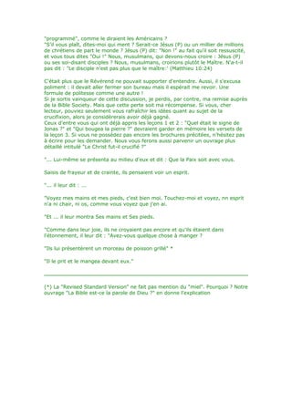 "programmé", comme le diraient les Américains ?
"S'il vous plaît, dites-moi qui ment ? Serait-ce Jésus (P) ou un millier de millions
de chrétiens de part le monde ? Jésus (P) dit: "Non !" au fait qu'il soit ressuscité,
et vous tous dites "Oui !" Nous, musulmans, qui devons-nous croire : Jésus (P)
ou ses soi-disant disciples ? Nous, musulmans, croirions plutôt le Maître. N'a-t-il
pas dit : "Le disciple n'est pas plus que le maître:' (Matthieu 10:24)
C'était plus que le Révérend ne pouvait supporter d'entendre. Aussi, il s'excusa
poliment : il devait aller fermer son bureau mais il espérait me revoir. Une
formule de politesse comme une autre !
Si je sortis vainqueur de cette discussion, je perdis, par contre, ma remise auprès
de la Bible Society. Mais que cette perte soit ma récompense. Si vous, cher
lecteur, pouviez seulement vous rafraîchir les idées quant au sujet de la
crucifixion, alors je considèrerais avoir déjà gagné.
Ceux d'entre vous qui ont déjà appris les leçons 1 et 2 : "Quel était le signe de
Jonas ?" et "Qui bougea la pierre ?" devraient garder en mémoire les versets de
la leçon 3. Si vous ne possédez pas encore les brochures précitées, n'hésitez pas
à écrire pour les demander. Nous vous ferons aussi parvenir un ouvrage plus
détaillé intitulé "Le Christ fut-il crucifié ?"
"... Lui-même se présenta au milieu d'eux et dit : Que la Paix soit avec vous.
Saisis de frayeur et de crainte, ils pensaient voir un esprit.
"... il leur dit : ...
"Voyez mes mains et mes pieds, c'est bien moi. Touchez-moi et voyez, nn esprit
n'a ni chair, ni os, comme vous voyez que j'en ai.
"Et ... il leur montra Ses mains et Ses pieds.
"Comme dans leur joie, ils ne croyaient pas encore et qu'ils étaient dans
l'étonnement, il leur dit : "Avez-vous quelque chose à manger ?
"Ils lui présentèrent un morceau de poisson grillé" *
"Il le prit et le mangea devant eux."
(*) La "Revised Standard Version" ne fait pas mention du "miel". Pourquoi ? Notre
ouvrage "La Bible est-ce la parole de Dieu ?" en donne l'explication
 