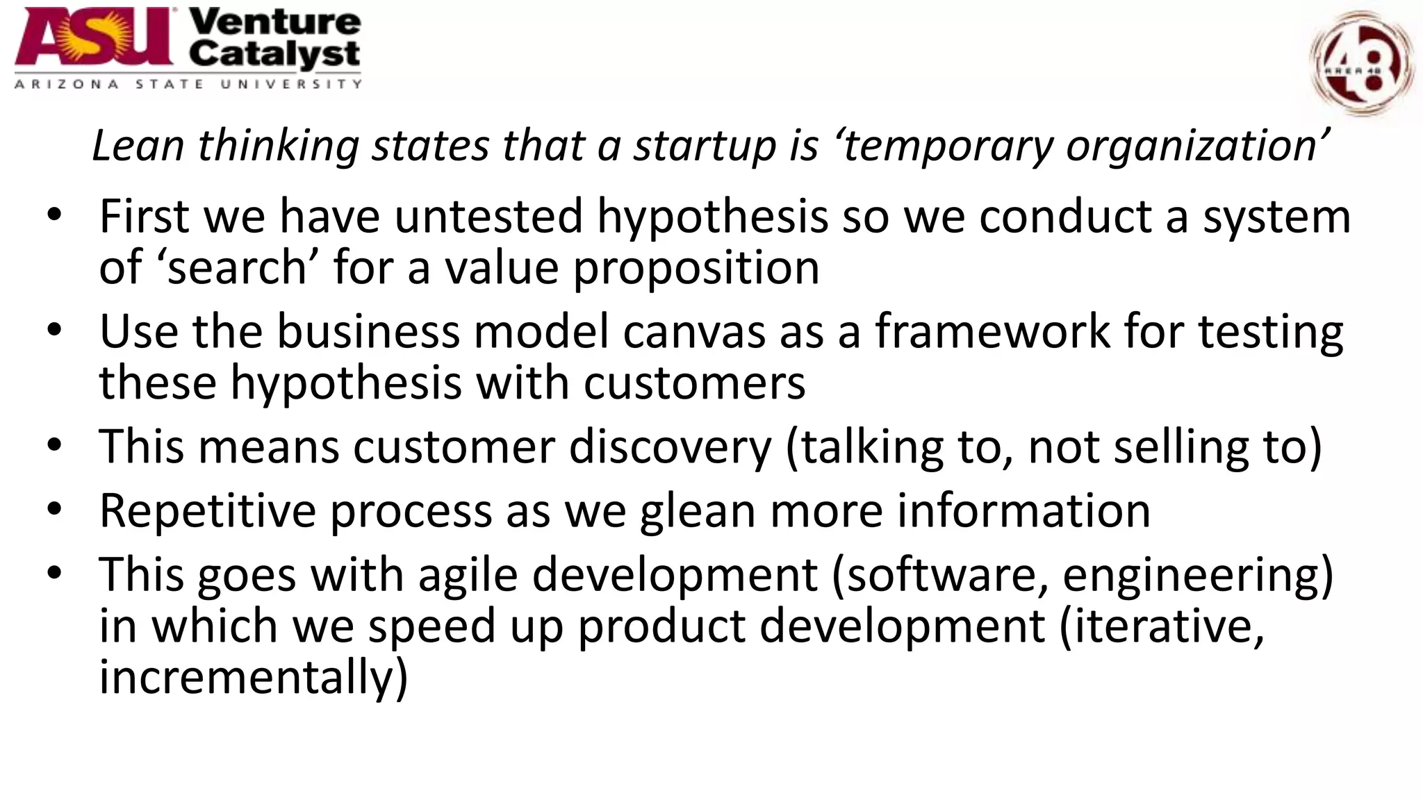 Lean thinking states that a startup is ‘temporary organization’
• First we have untested hypothesis so we conduct a system
of ‘search’ for a value proposition
• Use the business model canvas as a framework for testing
these hypothesis with customers
• This means customer discovery (talking to, not selling to)
• Repetitive process as we glean more information
• This goes with agile development (software, engineering)
in which we speed up product development (iterative,
incrementally)
 