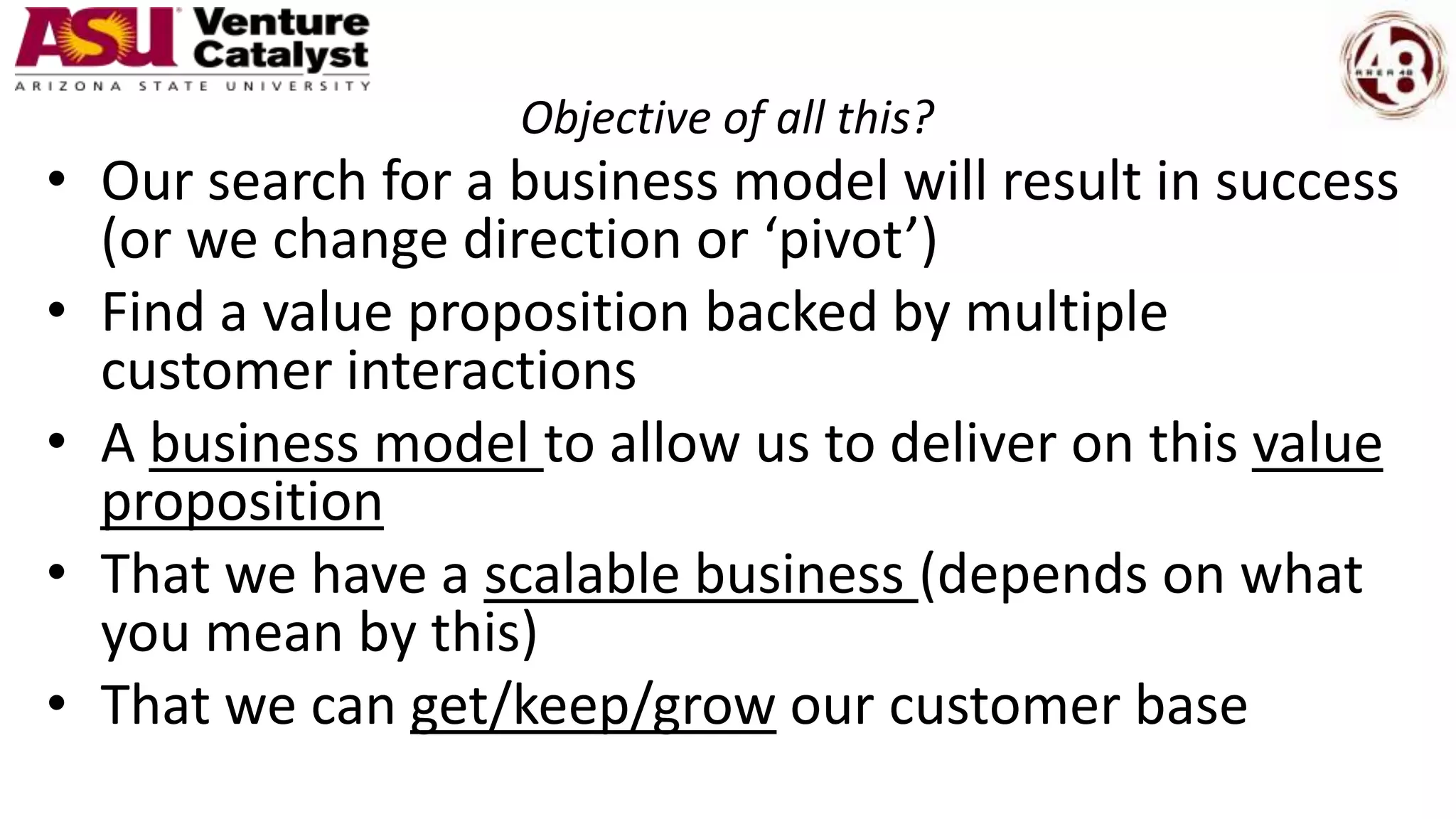 Objective of all this?
• Our search for a business model will result in success
(or we change direction or ‘pivot’)
• Find a value proposition backed by multiple
customer interactions
• A business model to allow us to deliver on this value
proposition
• That we have a scalable business (depends on what
you mean by this)
• That we can get/keep/grow our customer base
 