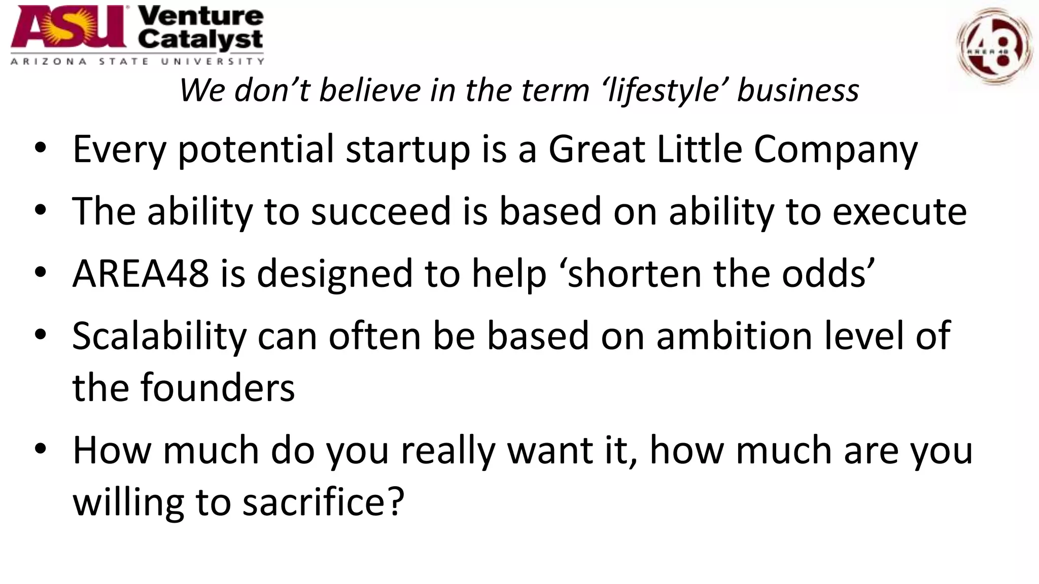 We don’t believe in the term ‘lifestyle’ business
• Every potential startup is a Great Little Company
• The ability to succeed is based on ability to execute
• AREA48 is designed to help ‘shorten the odds’
• Scalability can often be based on ambition level of
the founders
• How much do you really want it, how much are you
willing to sacrifice?
 