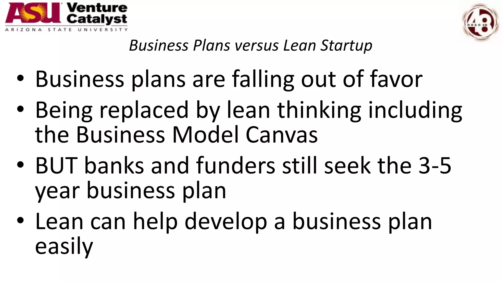 Business Plans versus Lean Startup
• Business plans are falling out of favor
• Being replaced by lean thinking including
the Business Model Canvas
• BUT banks and funders still seek the 3-5
year business plan
• Lean can help develop a business plan
easily
 