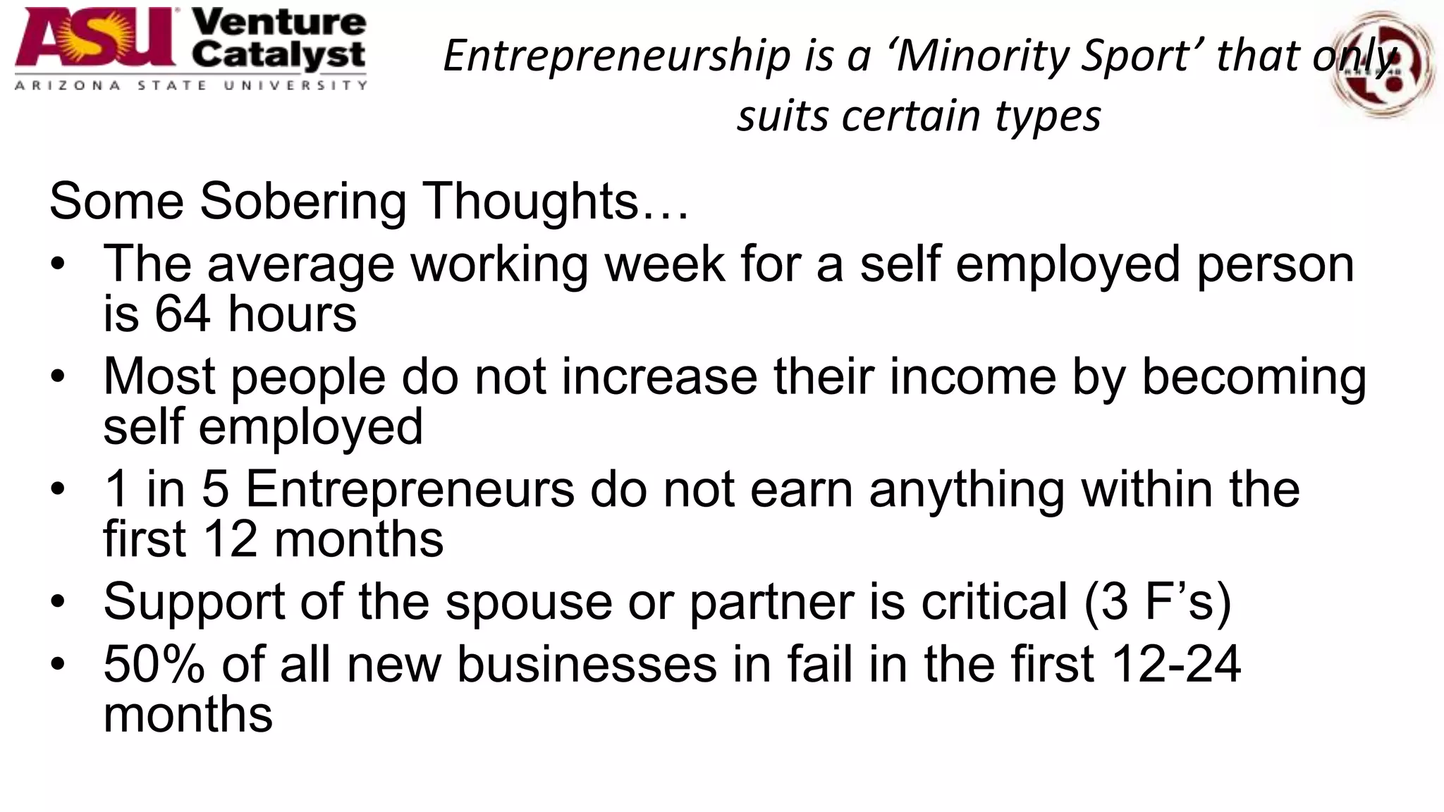 Entrepreneurship is a ‘Minority Sport’ that only
suits certain types
Some Sobering Thoughts…
• The average working week for a self employed person
is 64 hours
• Most people do not increase their income by becoming
self employed
• 1 in 5 Entrepreneurs do not earn anything within the
first 12 months
• Support of the spouse or partner is critical (3 F’s)
• 50% of all new businesses in fail in the first 12-24
months
 