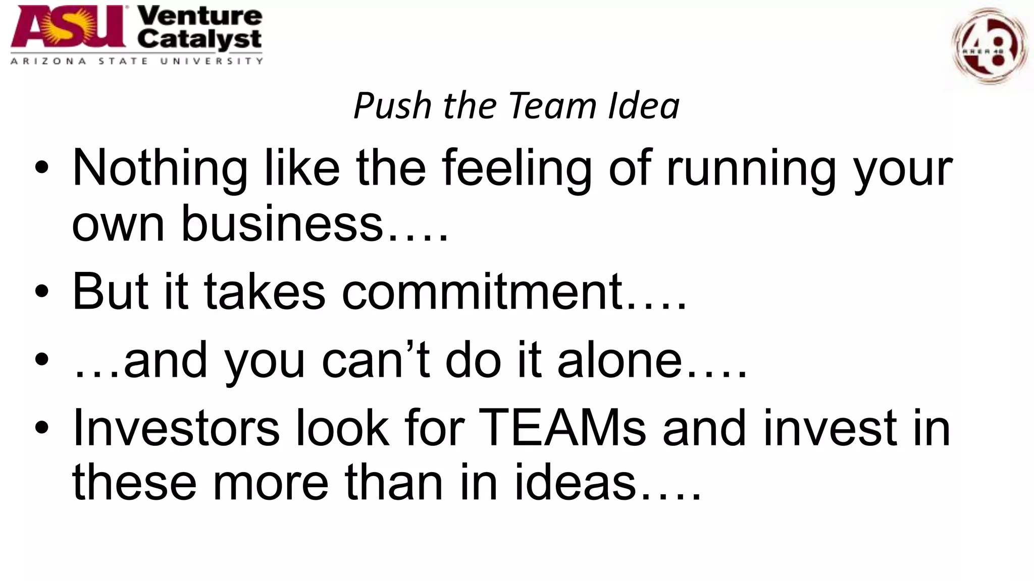 Push the Team Idea
• Nothing like the feeling of running your
own business….
• But it takes commitment….
• …and you can’t do it alone….
• Investors look for TEAMs and invest in
these more than in ideas….
 
