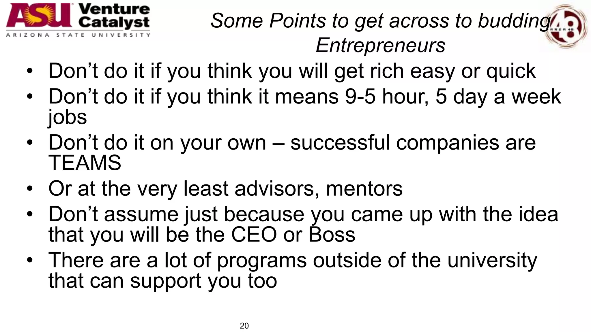 Some Points to get across to budding
Entrepreneurs
• Don’t do it if you think you will get rich easy or quick
• Don’t do it if you think it means 9-5 hour, 5 day a week
jobs
• Don’t do it on your own – successful companies are
TEAMS
• Or at the very least advisors, mentors
• Don’t assume just because you came up with the idea
that you will be the CEO or Boss
• There are a lot of programs outside of the university
that can support you too
20
 