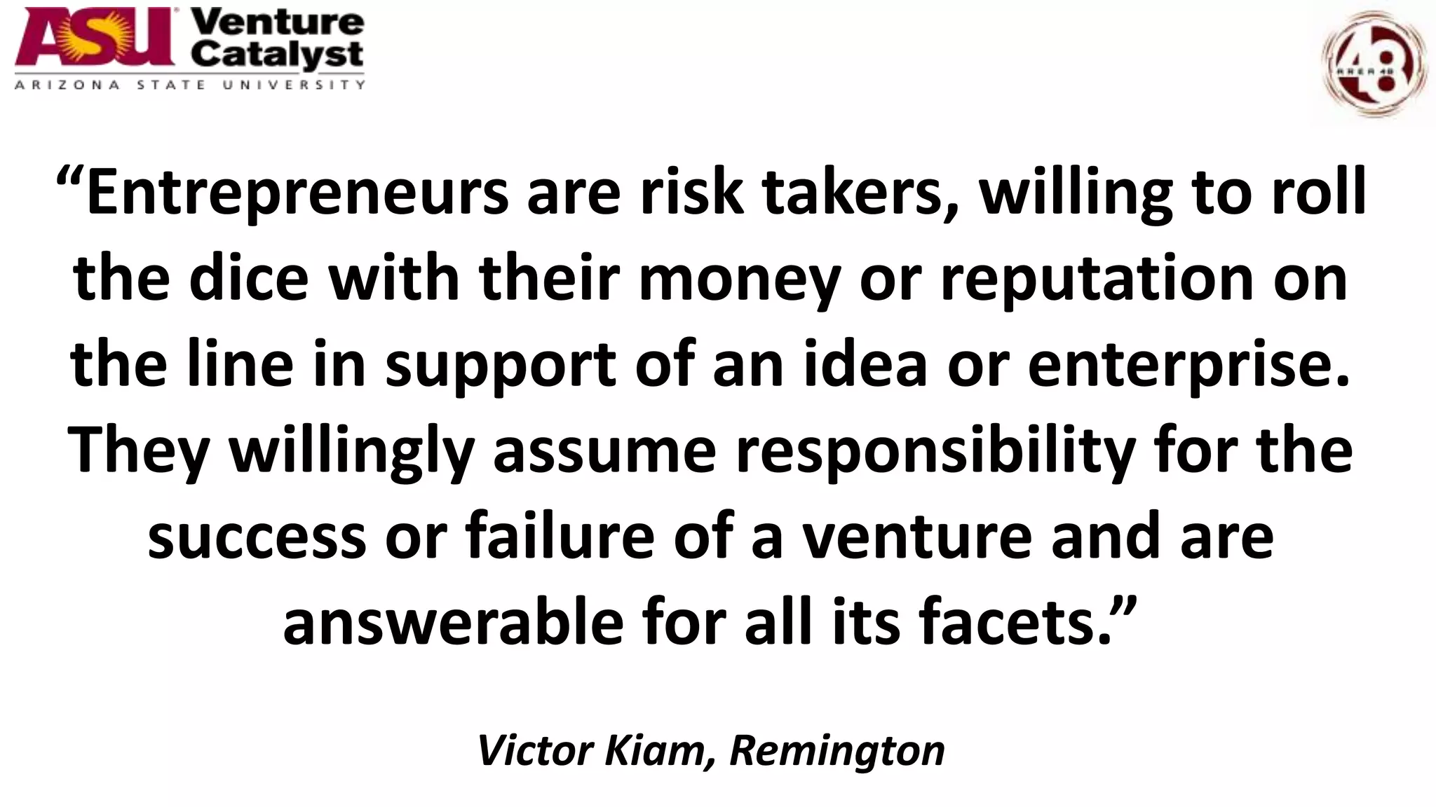 “Entrepreneurs are risk takers, willing to roll
the dice with their money or reputation on
the line in support of an idea or enterprise.
They willingly assume responsibility for the
success or failure of a venture and are
answerable for all its facets.”
Victor Kiam, Remington
 