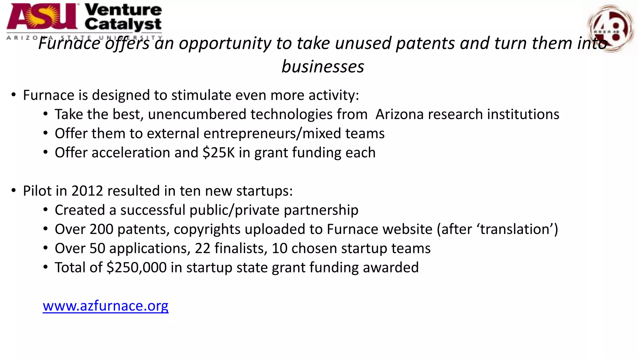 Furnace offers an opportunity to take unused patents and turn them into
businesses
• Furnace is designed to stimulate even more activity:
• Take the best, unencumbered technologies from Arizona research institutions
• Offer them to external entrepreneurs/mixed teams
• Offer acceleration and $25K in grant funding each
• Pilot in 2012 resulted in ten new startups:
• Created a successful public/private partnership
• Over 200 patents, copyrights uploaded to Furnace website (after ‘translation’)
• Over 50 applications, 22 finalists, 10 chosen startup teams
• Total of $250,000 in startup state grant funding awarded
www.azfurnace.org
 