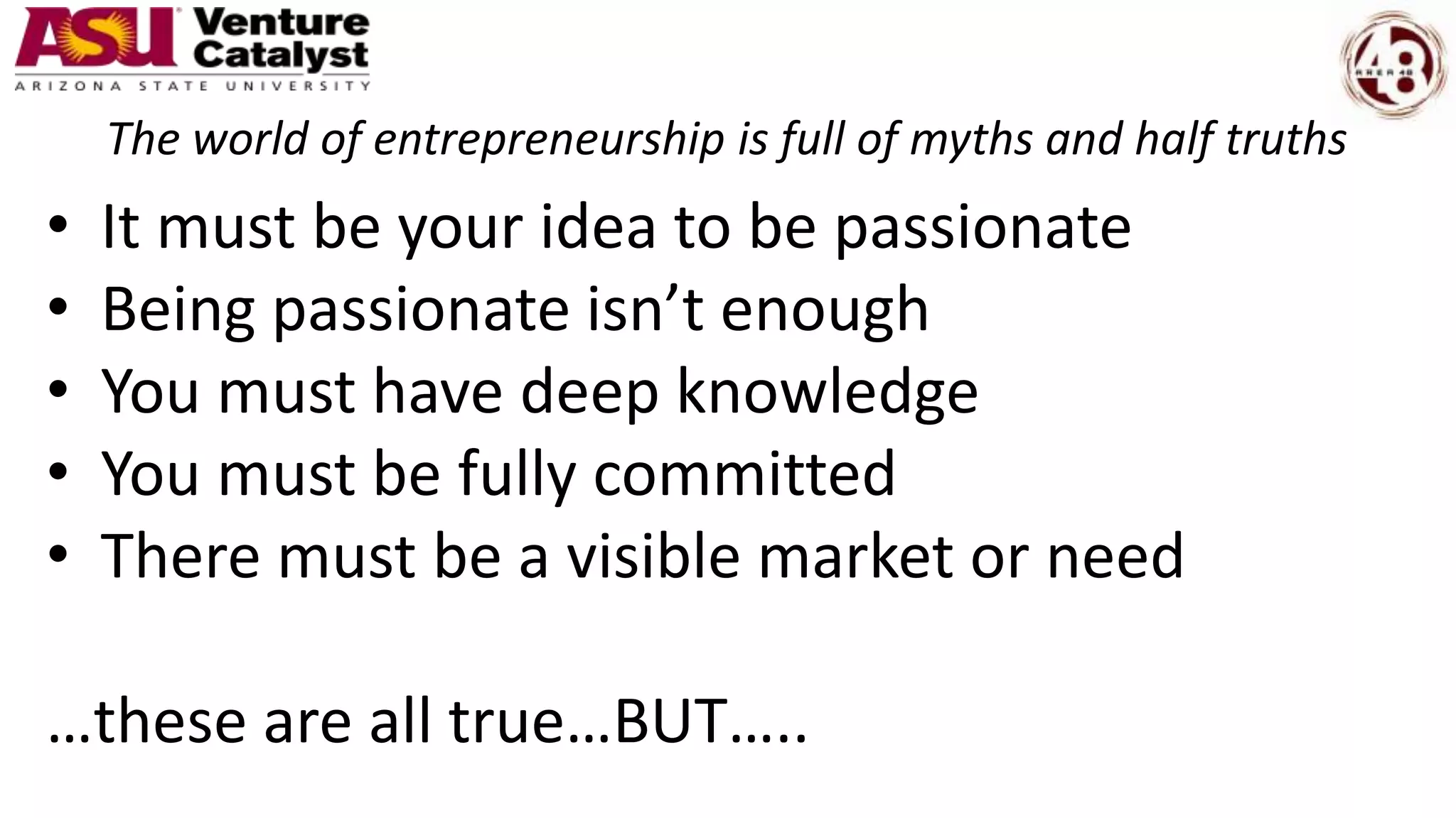 The world of entrepreneurship is full of myths and half truths
• It must be your idea to be passionate
• Being passionate isn’t enough
• You must have deep knowledge
• You must be fully committed
• There must be a visible market or need
…these are all true…BUT…..
 