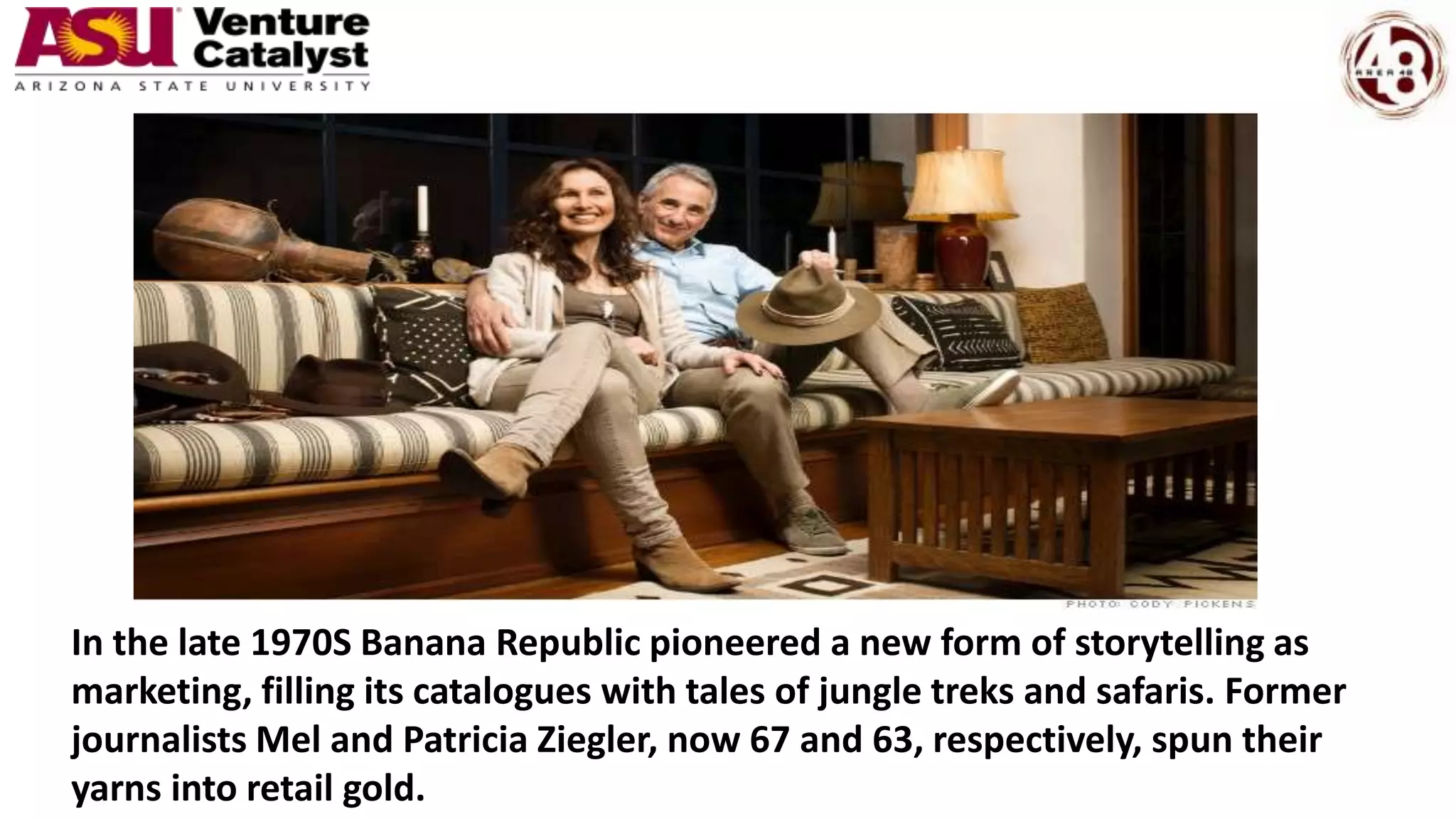In the late 1970S Banana Republic pioneered a new form of storytelling as
marketing, filling its catalogues with tales of jungle treks and safaris. Former
journalists Mel and Patricia Ziegler, now 67 and 63, respectively, spun their
yarns into retail gold.
 