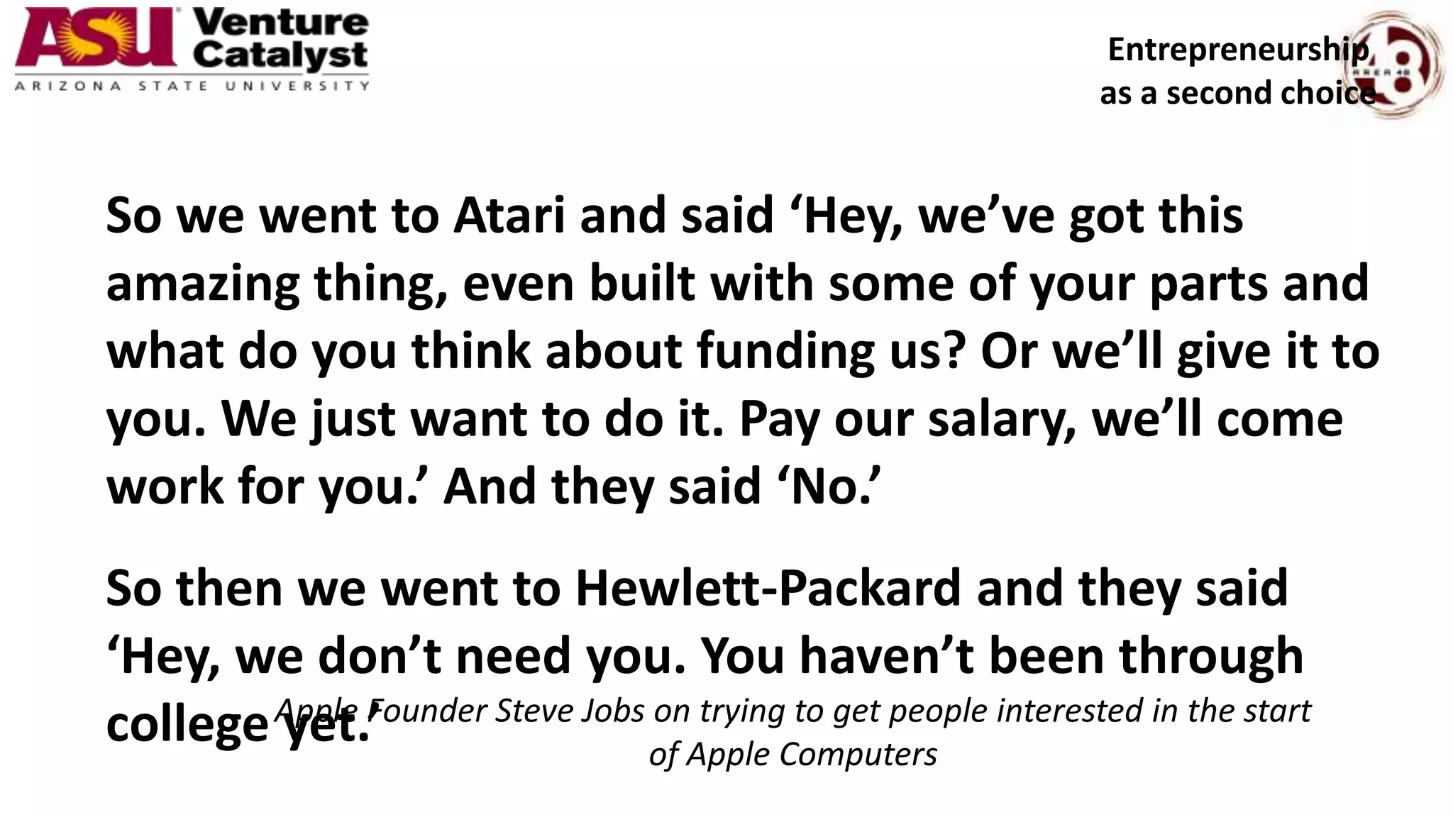 So we went to Atari and said ‘Hey, we’ve got this
amazing thing, even built with some of your parts and
what do you think about funding us? Or we’ll give it to
you. We just want to do it. Pay our salary, we’ll come
work for you.’ And they said ‘No.’
So then we went to Hewlett-Packard and they said
‘Hey, we don’t need you. You haven’t been through
college yet.’Apple Founder Steve Jobs on trying to get people interested in the start
of Apple Computers
Entrepreneurship
as a second choice
 