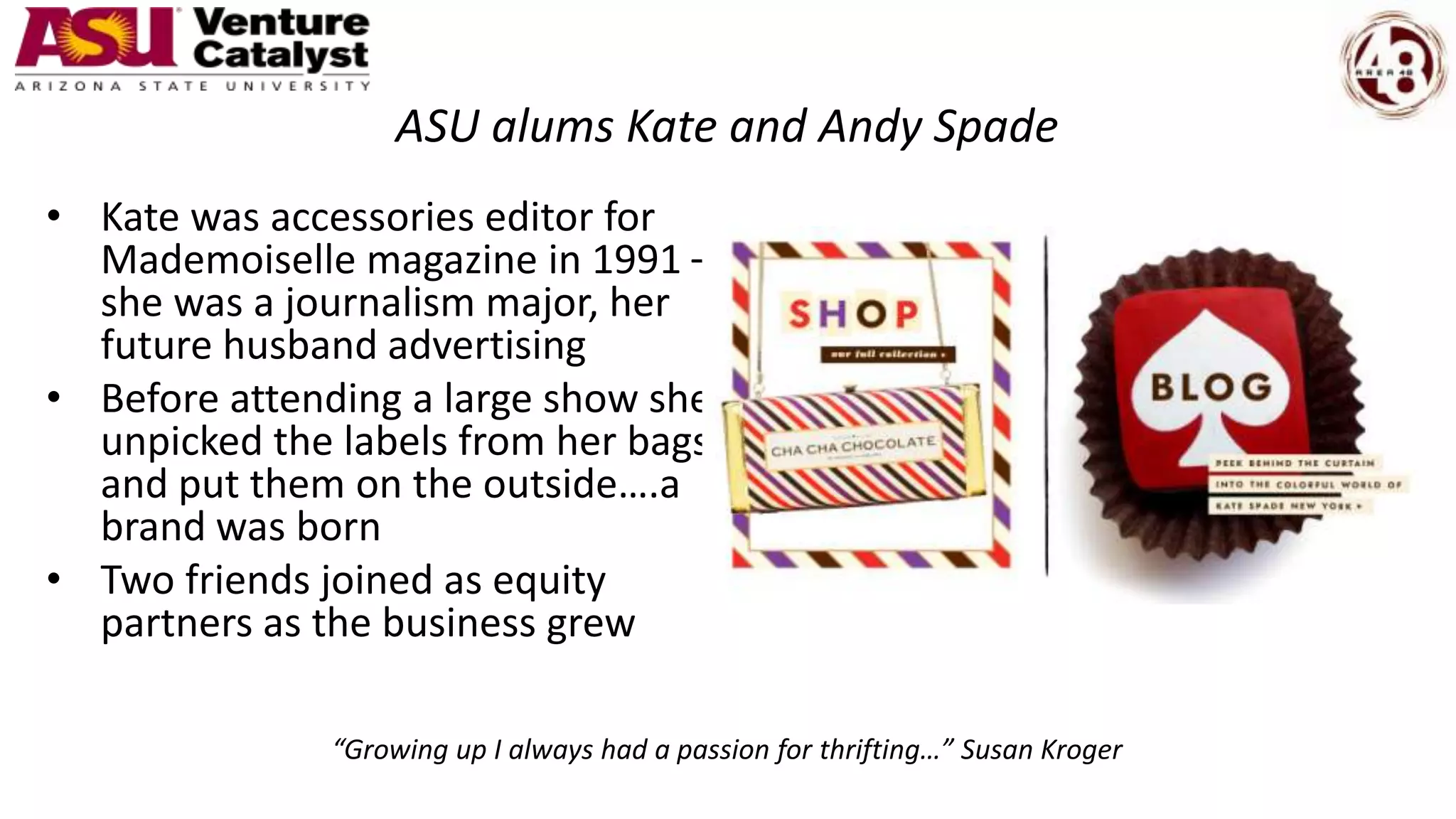 ASU alums Kate and Andy Spade
• Kate was accessories editor for
Mademoiselle magazine in 1991 –
she was a journalism major, her
future husband advertising
• Before attending a large show she
unpicked the labels from her bags
and put them on the outside….a
brand was born
• Two friends joined as equity
partners as the business grew
“Growing up I always had a passion for thrifting…” Susan Kroger
 