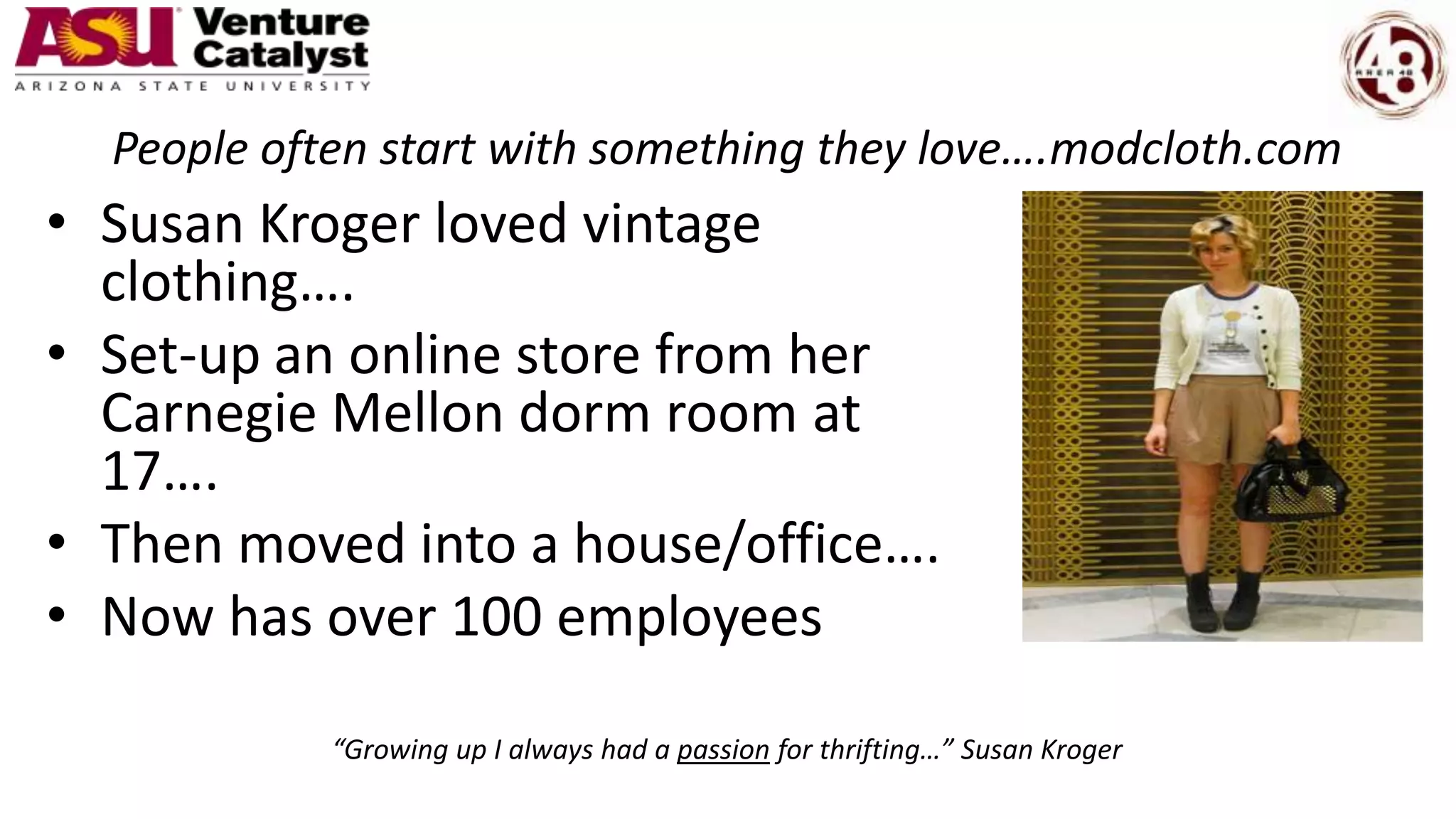 People often start with something they love….modcloth.com
• Susan Kroger loved vintage
clothing….
• Set-up an online store from her
Carnegie Mellon dorm room at
17….
• Then moved into a house/office….
• Now has over 100 employees
“Growing up I always had a passion for thrifting…” Susan Kroger
 