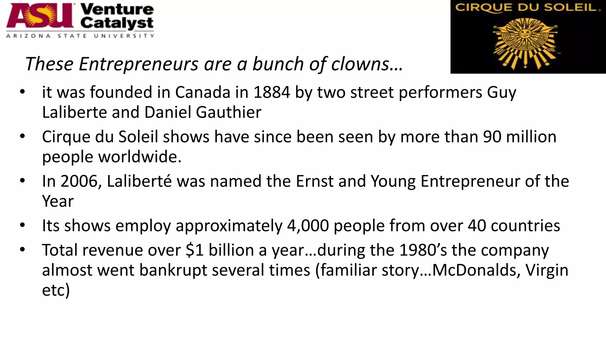 These Entrepreneurs are a bunch of clowns…
• it was founded in Canada in 1884 by two street performers Guy
Laliberte and Daniel Gauthier
• Cirque du Soleil shows have since been seen by more than 90 million
people worldwide.
• In 2006, Laliberté was named the Ernst and Young Entrepreneur of the
Year
• Its shows employ approximately 4,000 people from over 40 countries
• Total revenue over $1 billion a year…during the 1980’s the company
almost went bankrupt several times (familiar story…McDonalds, Virgin
etc)
 