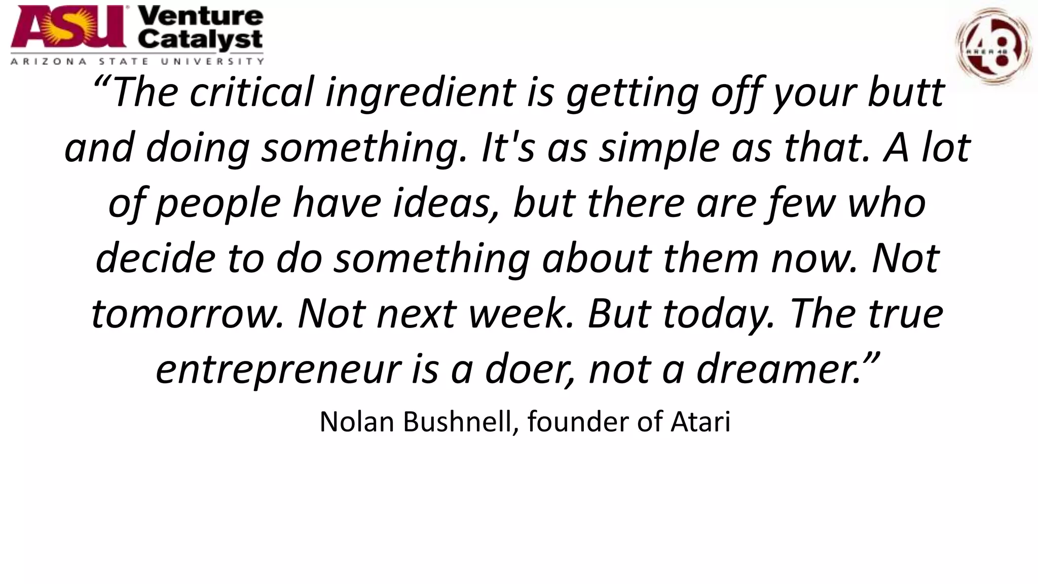 “The critical ingredient is getting off your butt
and doing something. It's as simple as that. A lot
of people have ideas, but there are few who
decide to do something about them now. Not
tomorrow. Not next week. But today. The true
entrepreneur is a doer, not a dreamer.”
Nolan Bushnell, founder of Atari
 