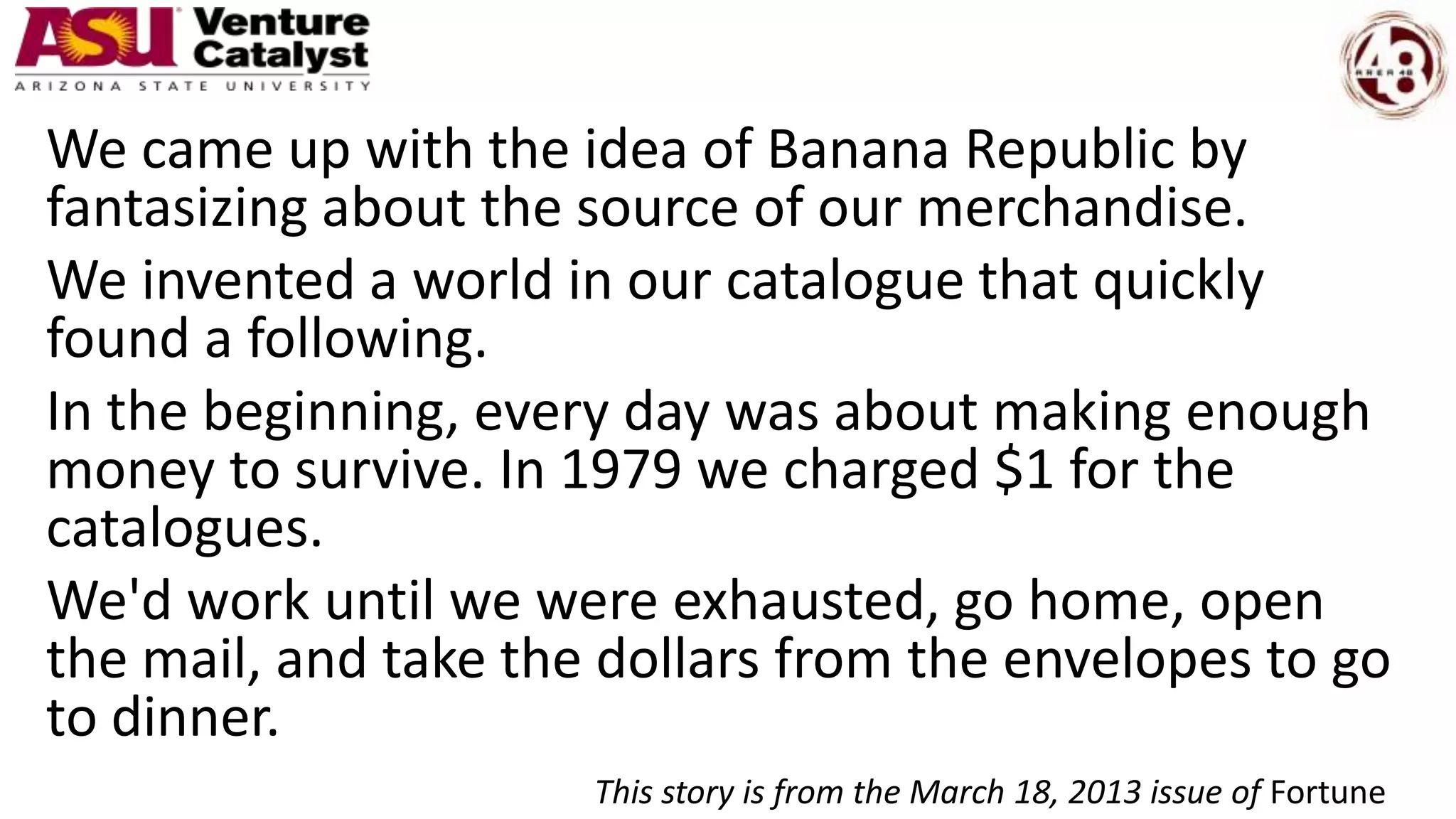 We came up with the idea of Banana Republic by
fantasizing about the source of our merchandise.
We invented a world in our catalogue that quickly
found a following.
In the beginning, every day was about making enough
money to survive. In 1979 we charged $1 for the
catalogues.
We'd work until we were exhausted, go home, open
the mail, and take the dollars from the envelopes to go
to dinner.
This story is from the March 18, 2013 issue of Fortune
 