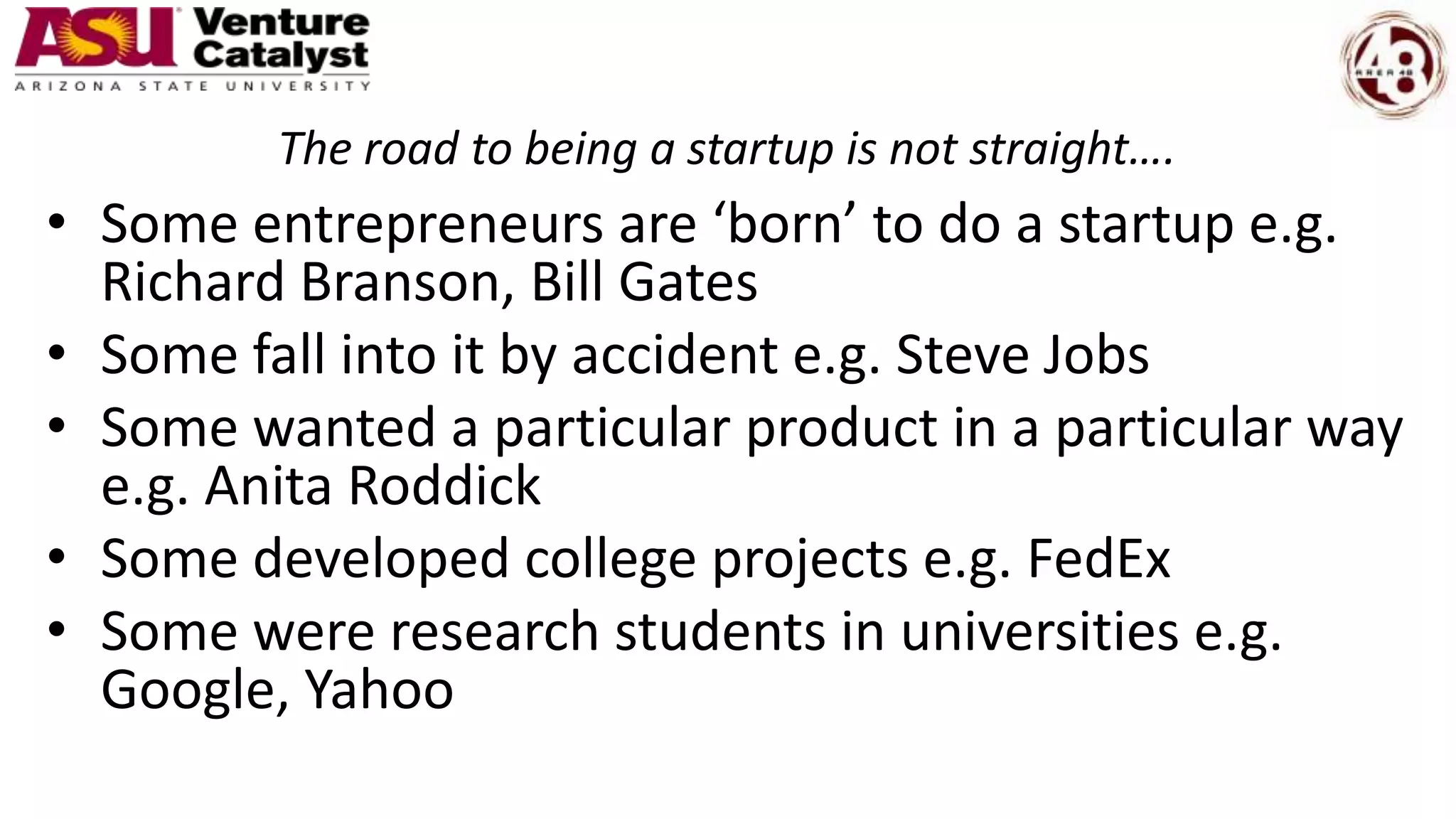 The road to being a startup is not straight….
• Some entrepreneurs are ‘born’ to do a startup e.g.
Richard Branson, Bill Gates
• Some fall into it by accident e.g. Steve Jobs
• Some wanted a particular product in a particular way
e.g. Anita Roddick
• Some developed college projects e.g. FedEx
• Some were research students in universities e.g.
Google, Yahoo
 