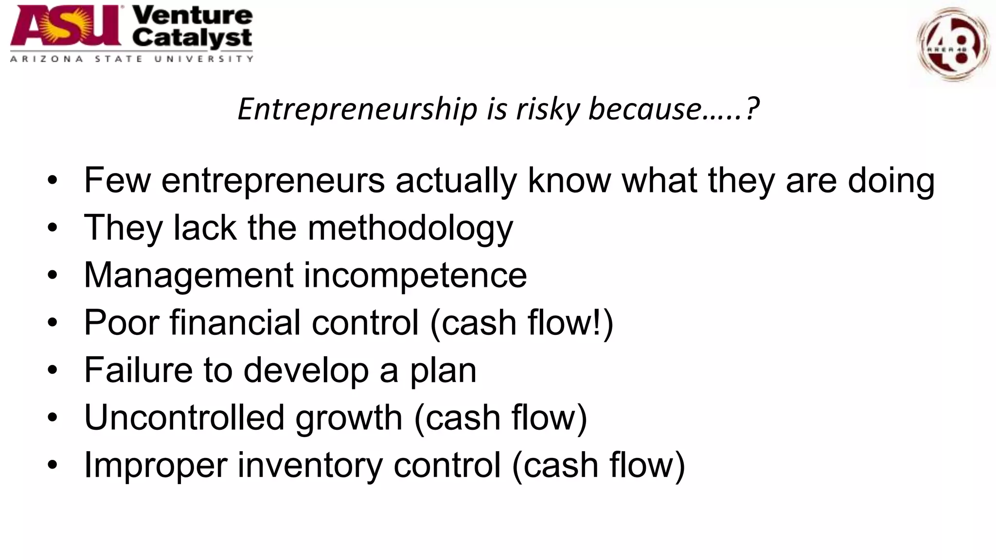 Entrepreneurship is risky because…..?
• Few entrepreneurs actually know what they are doing
• They lack the methodology
• Management incompetence
• Poor financial control (cash flow!)
• Failure to develop a plan
• Uncontrolled growth (cash flow)
• Improper inventory control (cash flow)
 