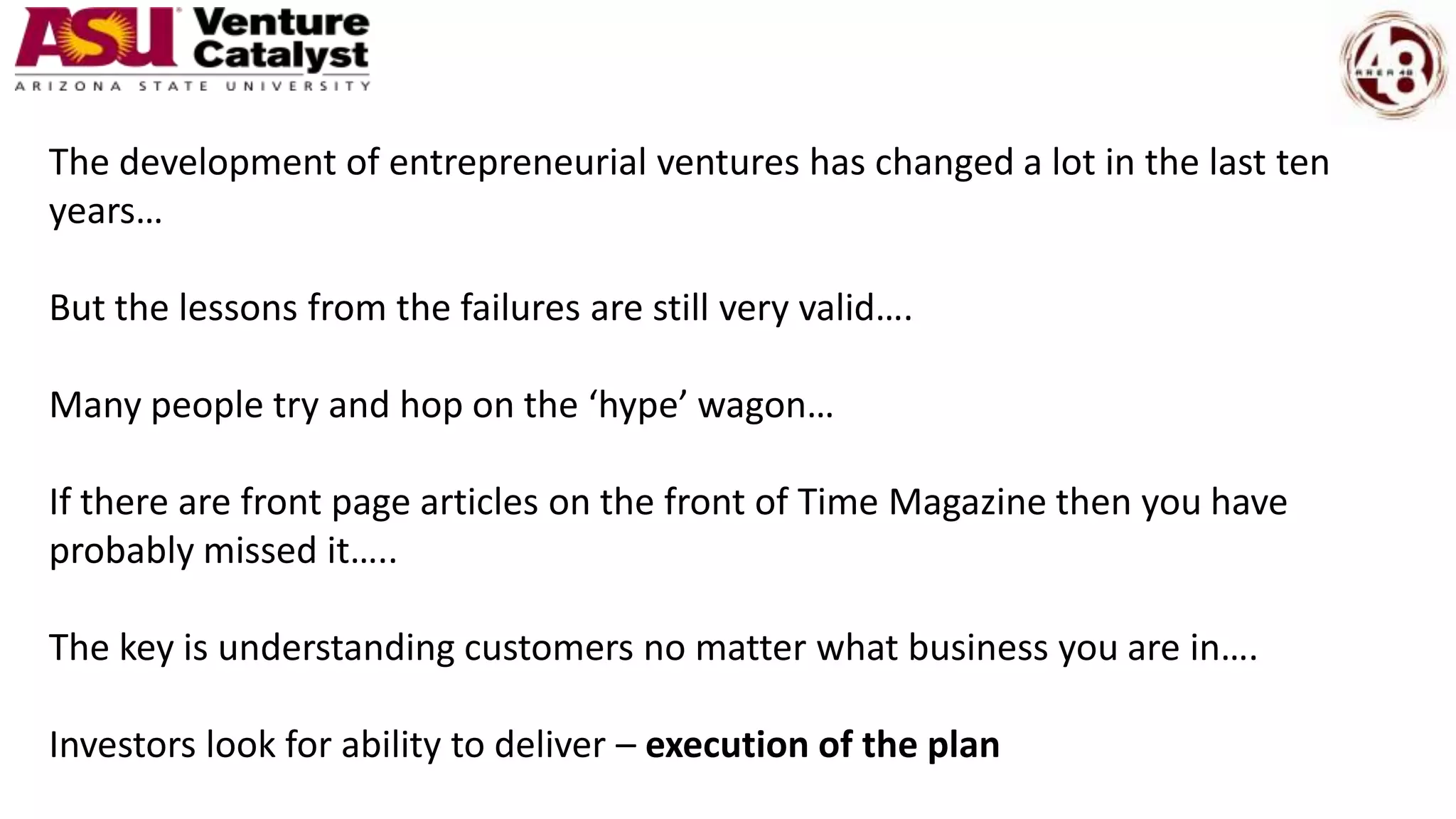 The development of entrepreneurial ventures has changed a lot in the last ten
years…
But the lessons from the failures are still very valid….
Many people try and hop on the ‘hype’ wagon…
If there are front page articles on the front of Time Magazine then you have
probably missed it…..
The key is understanding customers no matter what business you are in….
Investors look for ability to deliver – execution of the plan
 