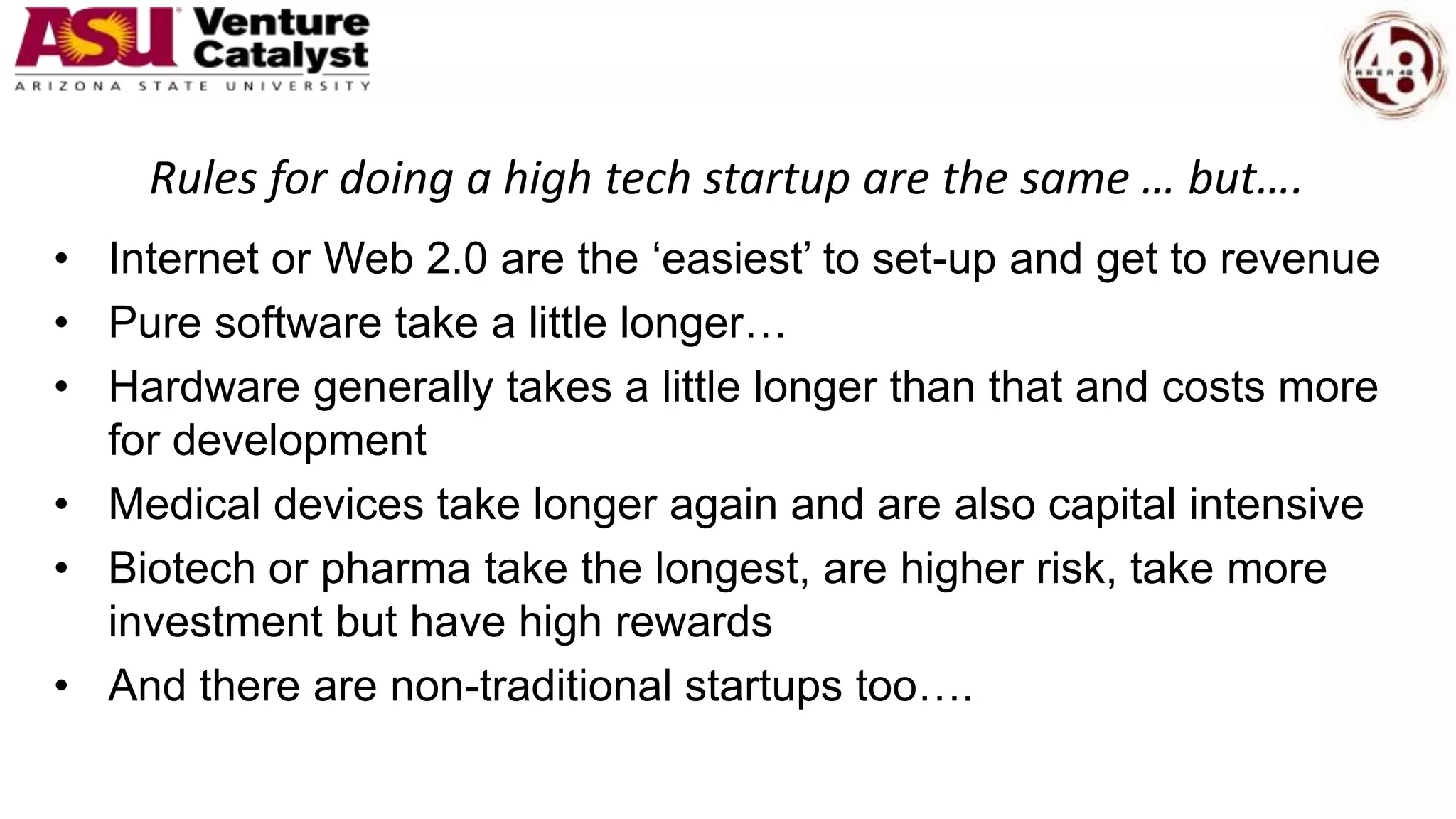 Rules for doing a high tech startup are the same … but….
• Internet or Web 2.0 are the ‘easiest’ to set-up and get to revenue
• Pure software take a little longer…
• Hardware generally takes a little longer than that and costs more
for development
• Medical devices take longer again and are also capital intensive
• Biotech or pharma take the longest, are higher risk, take more
investment but have high rewards
• And there are non-traditional startups too….
 