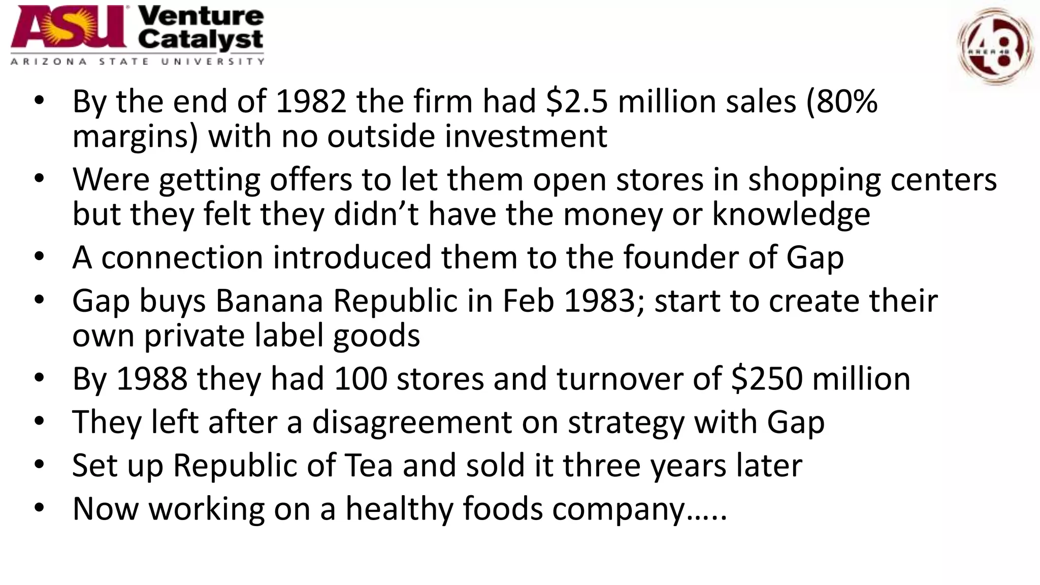 • By the end of 1982 the firm had $2.5 million sales (80%
margins) with no outside investment
• Were getting offers to let them open stores in shopping centers
but they felt they didn’t have the money or knowledge
• A connection introduced them to the founder of Gap
• Gap buys Banana Republic in Feb 1983; start to create their
own private label goods
• By 1988 they had 100 stores and turnover of $250 million
• They left after a disagreement on strategy with Gap
• Set up Republic of Tea and sold it three years later
• Now working on a healthy foods company…..
 
