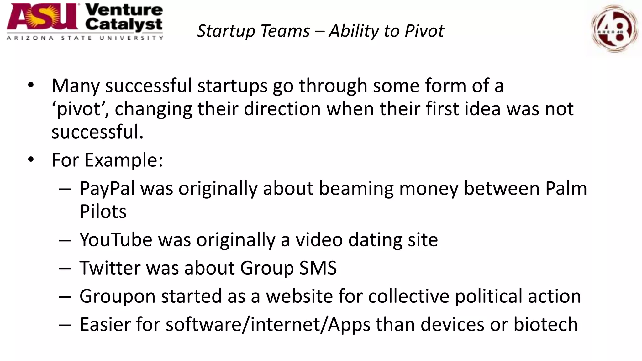 Startup Teams – Ability to Pivot
• Many successful startups go through some form of a
‘pivot’, changing their direction when their first idea was not
successful.
• For Example:
– PayPal was originally about beaming money between Palm
Pilots
– YouTube was originally a video dating site
– Twitter was about Group SMS
– Groupon started as a website for collective political action
– Easier for software/internet/Apps than devices or biotech
 