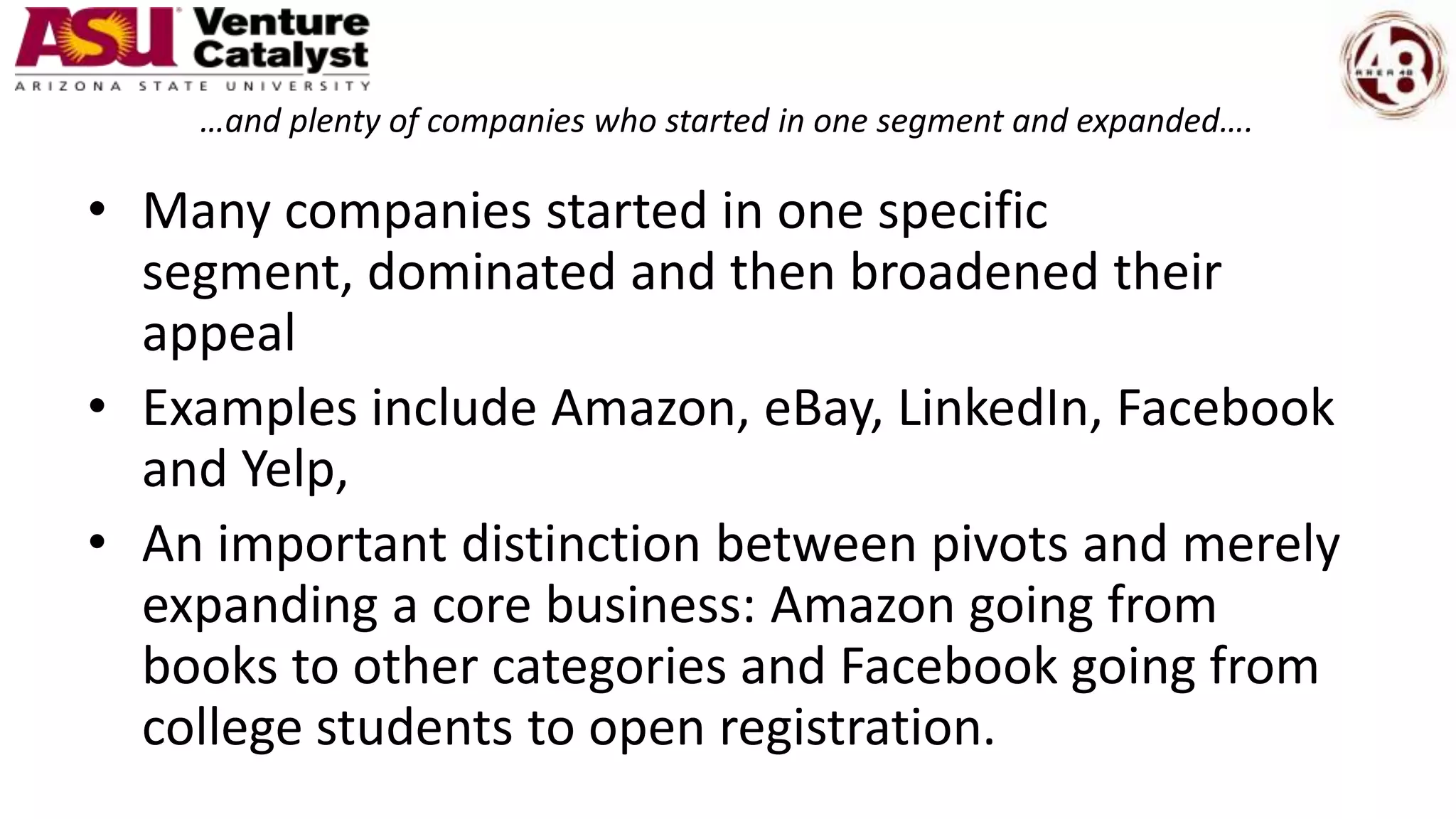 …and plenty of companies who started in one segment and expanded….
• Many companies started in one specific
segment, dominated and then broadened their
appeal
• Examples include Amazon, eBay, LinkedIn, Facebook
and Yelp,
• An important distinction between pivots and merely
expanding a core business: Amazon going from
books to other categories and Facebook going from
college students to open registration.
 