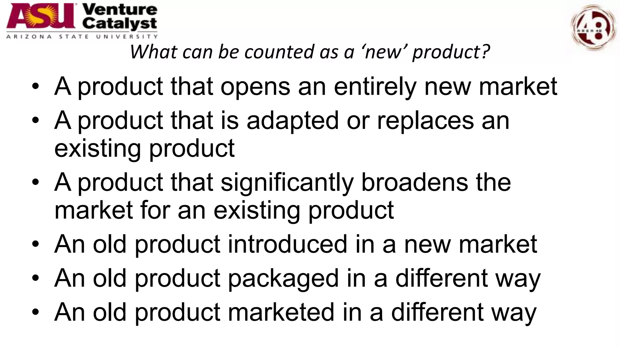 What can be counted as a ‘new’ product?
• A product that opens an entirely new market
• A product that is adapted or replaces an
existing product
• A product that significantly broadens the
market for an existing product
• An old product introduced in a new market
• An old product packaged in a different way
• An old product marketed in a different way
 