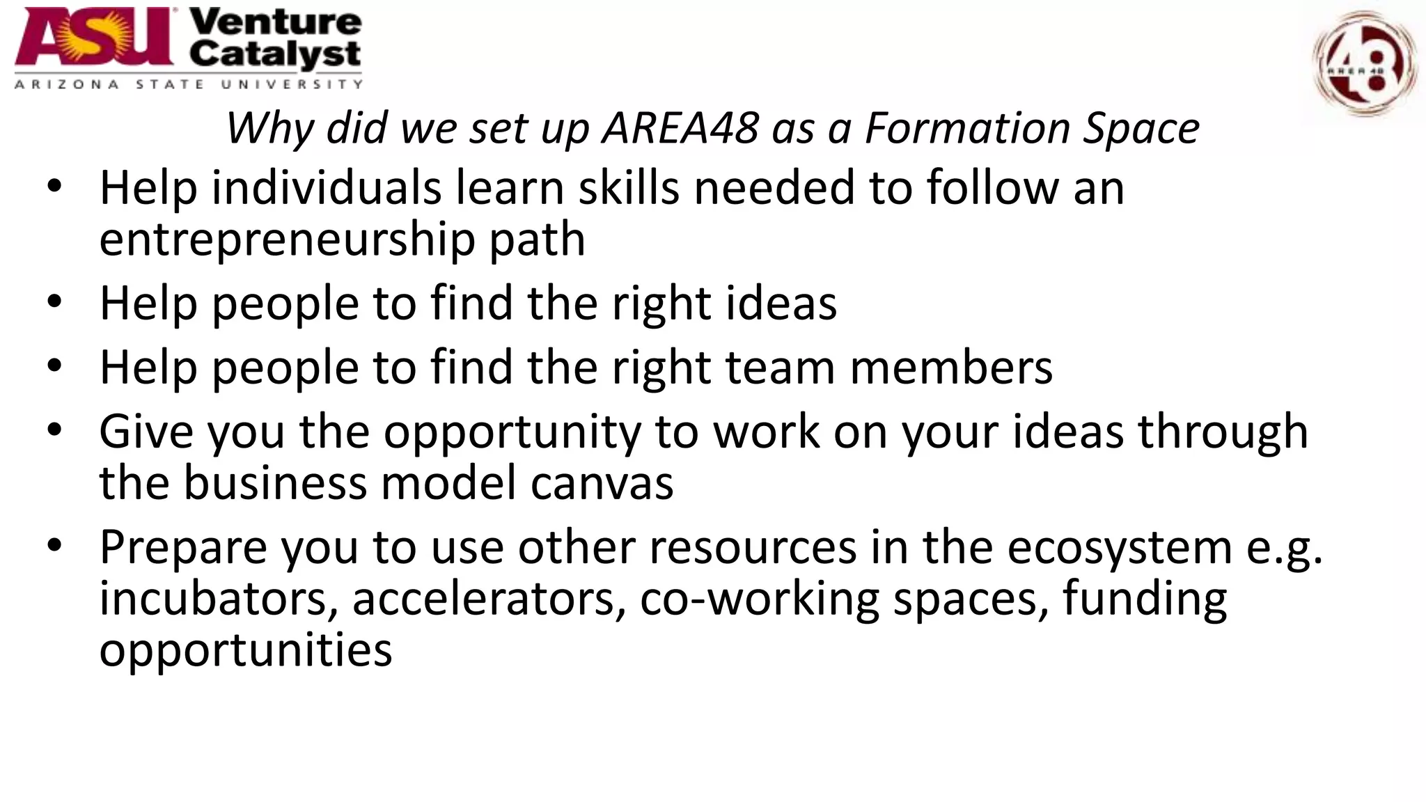 Why did we set up AREA48 as a Formation Space
• Help individuals learn skills needed to follow an
entrepreneurship path
• Help people to find the right ideas
• Help people to find the right team members
• Give you the opportunity to work on your ideas through
the business model canvas
• Prepare you to use other resources in the ecosystem e.g.
incubators, accelerators, co-working spaces, funding
opportunities
 