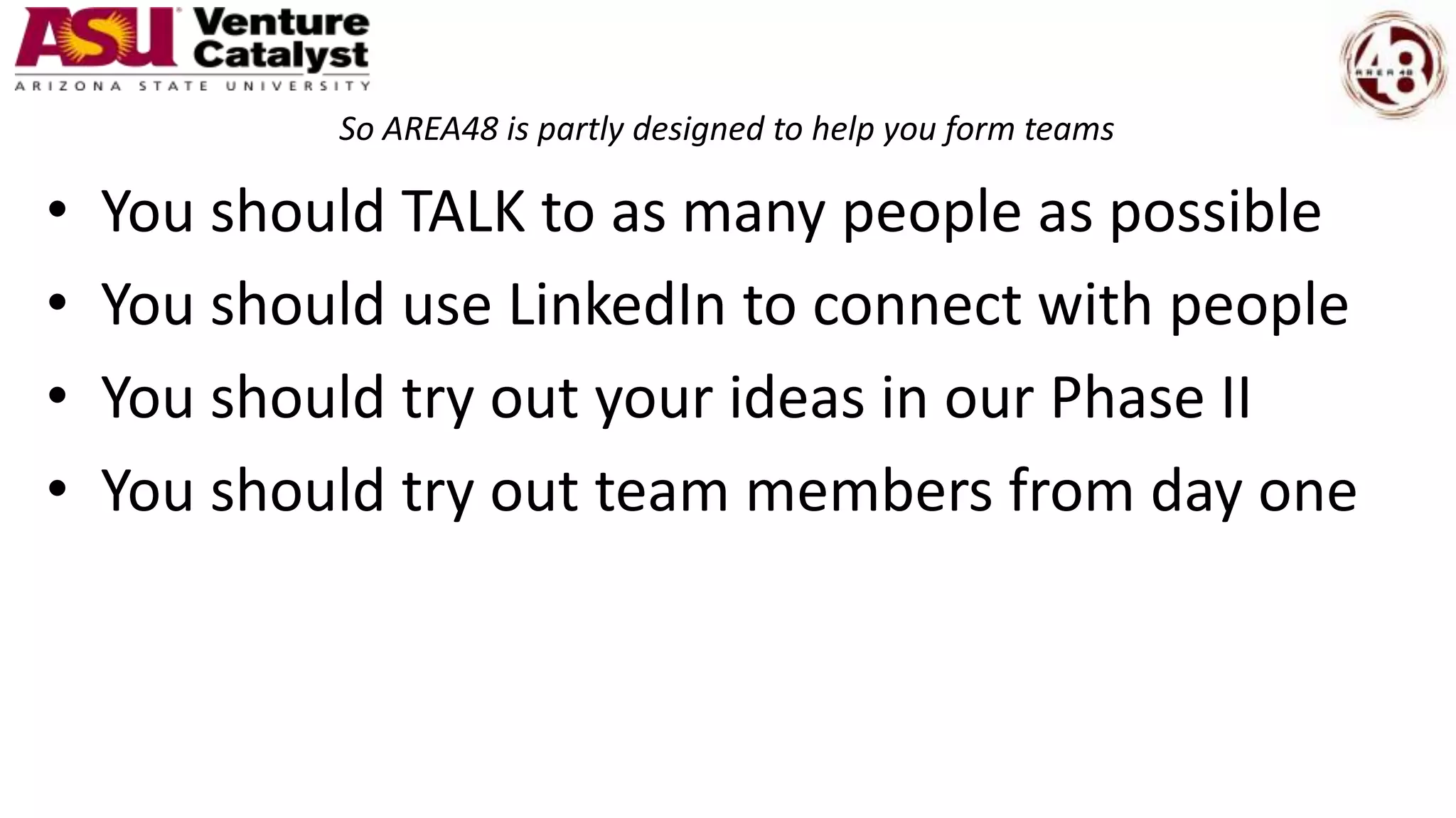 So AREA48 is partly designed to help you form teams
• You should TALK to as many people as possible
• You should use LinkedIn to connect with people
• You should try out your ideas in our Phase II
• You should try out team members from day one
 