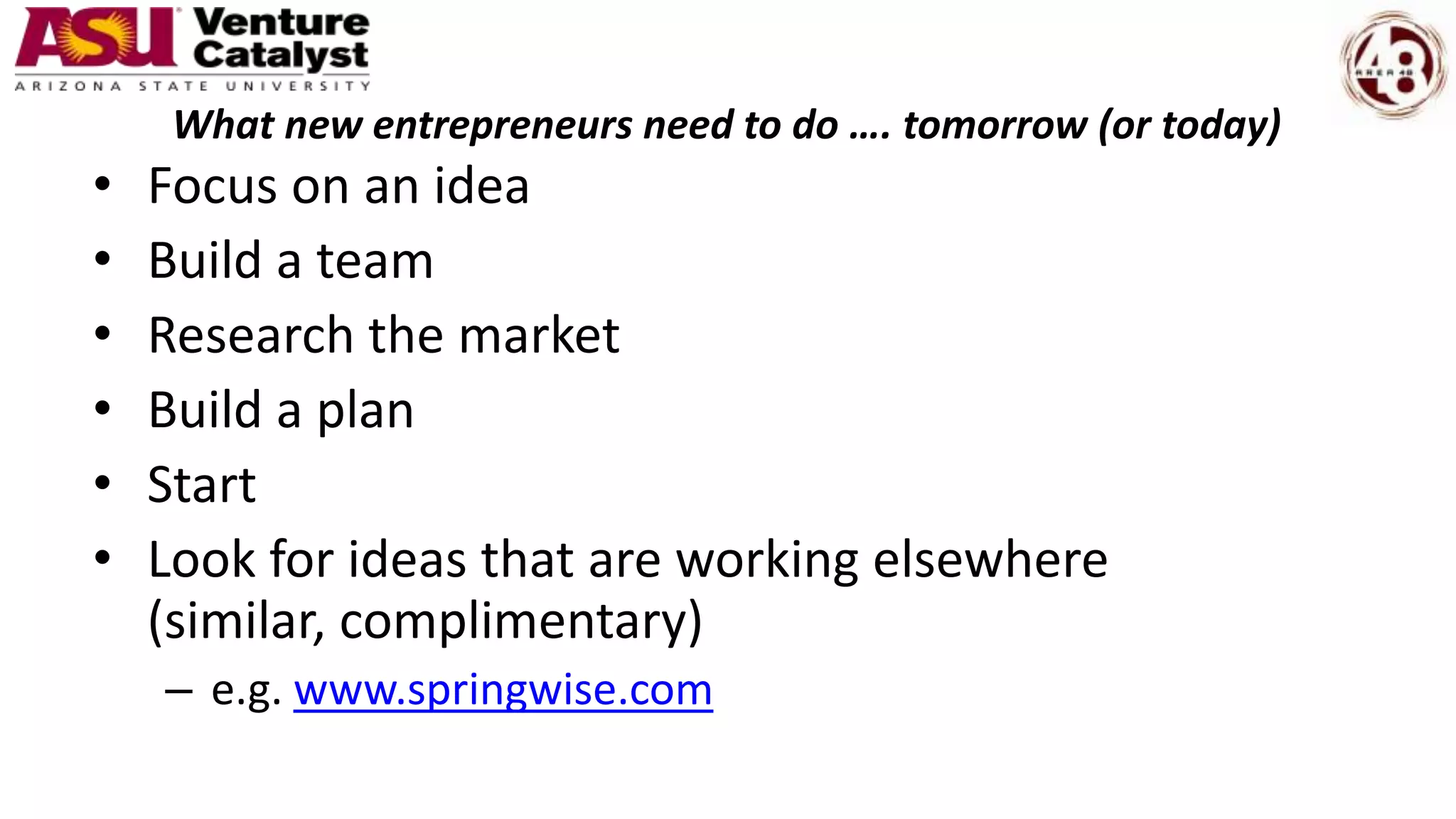 What new entrepreneurs need to do …. tomorrow (or today)
• Focus on an idea
• Build a team
• Research the market
• Build a plan
• Start
• Look for ideas that are working elsewhere
(similar, complimentary)
– e.g. www.springwise.com
 
