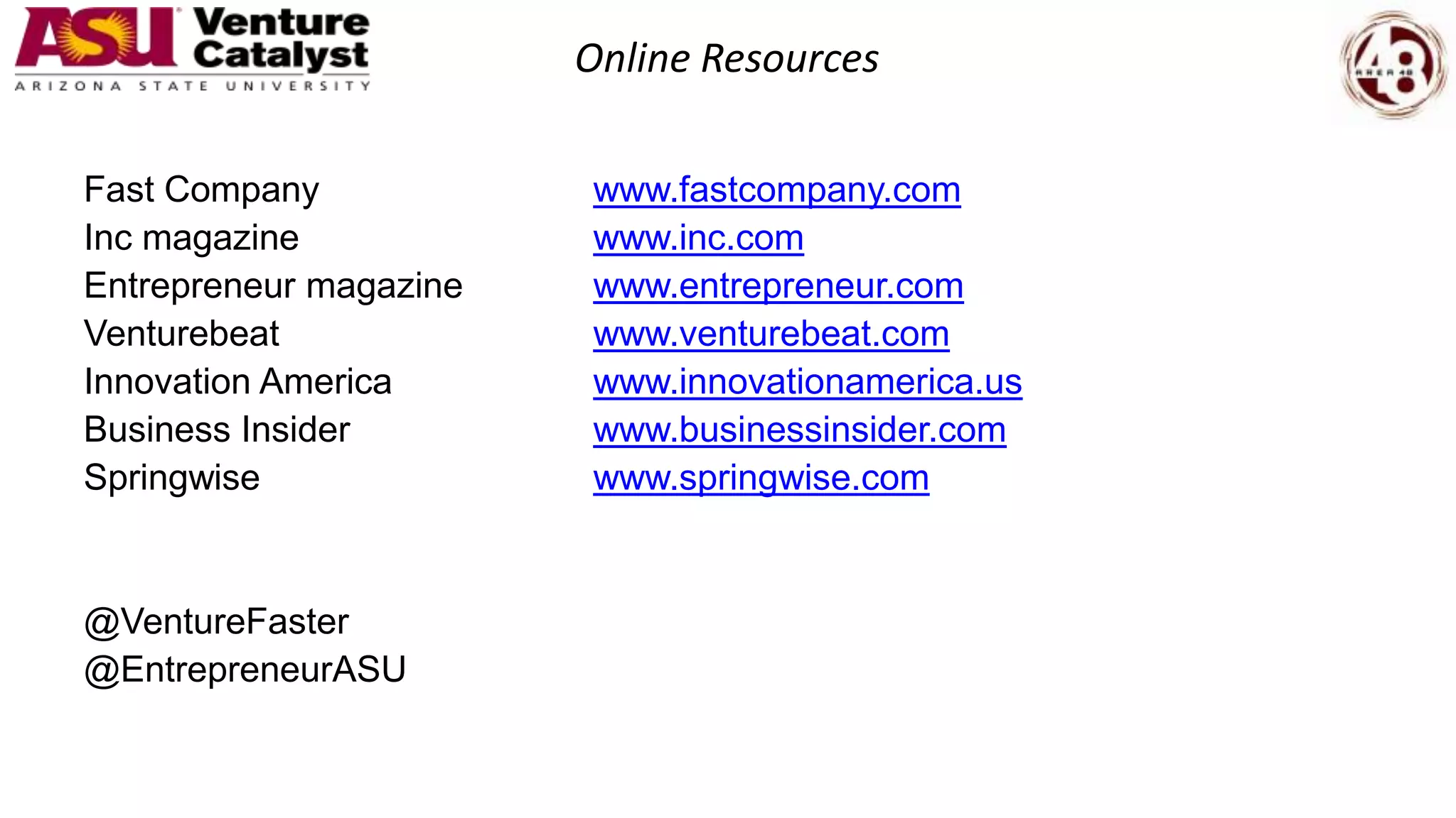 Online Resources
Fast Company www.fastcompany.com
Inc magazine www.inc.com
Entrepreneur magazine www.entrepreneur.com
Venturebeat www.venturebeat.com
Innovation America www.innovationamerica.us
Business Insider www.businessinsider.com
Springwise www.springwise.com
@VentureFaster
@EntrepreneurASU
 