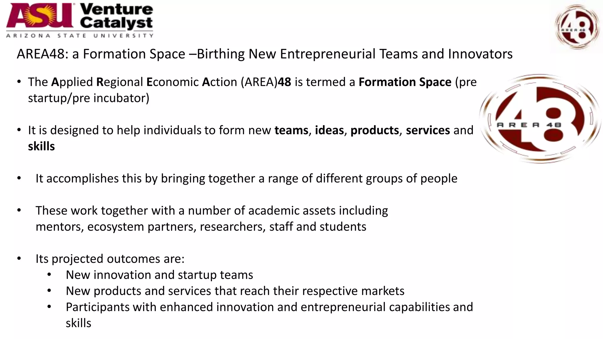 • The Applied Regional Economic Action (AREA)48 is termed a Formation Space (pre
startup/pre incubator)
• It is designed to help individuals to form new teams, ideas, products, services and
skills
• It accomplishes this by bringing together a range of different groups of people
• These work together with a number of academic assets including
mentors, ecosystem partners, researchers, staff and students
• Its projected outcomes are:
• New innovation and startup teams
• New products and services that reach their respective markets
• Participants with enhanced innovation and entrepreneurial capabilities and
skills
AREA48: a Formation Space –Birthing New Entrepreneurial Teams and Innovators
 
