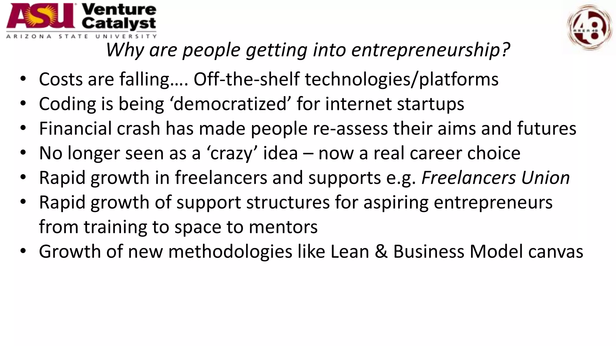 Why are people getting into entrepreneurship?
• Costs are falling…. Off-the-shelf technologies/platforms
• Coding is being ‘democratized’ for internet startups
• Financial crash has made people re-assess their aims and futures
• No longer seen as a ‘crazy’ idea – now a real career choice
• Rapid growth in freelancers and supports e.g. Freelancers Union
• Rapid growth of support structures for aspiring entrepreneurs
from training to space to mentors
• Growth of new methodologies like Lean & Business Model canvas
 