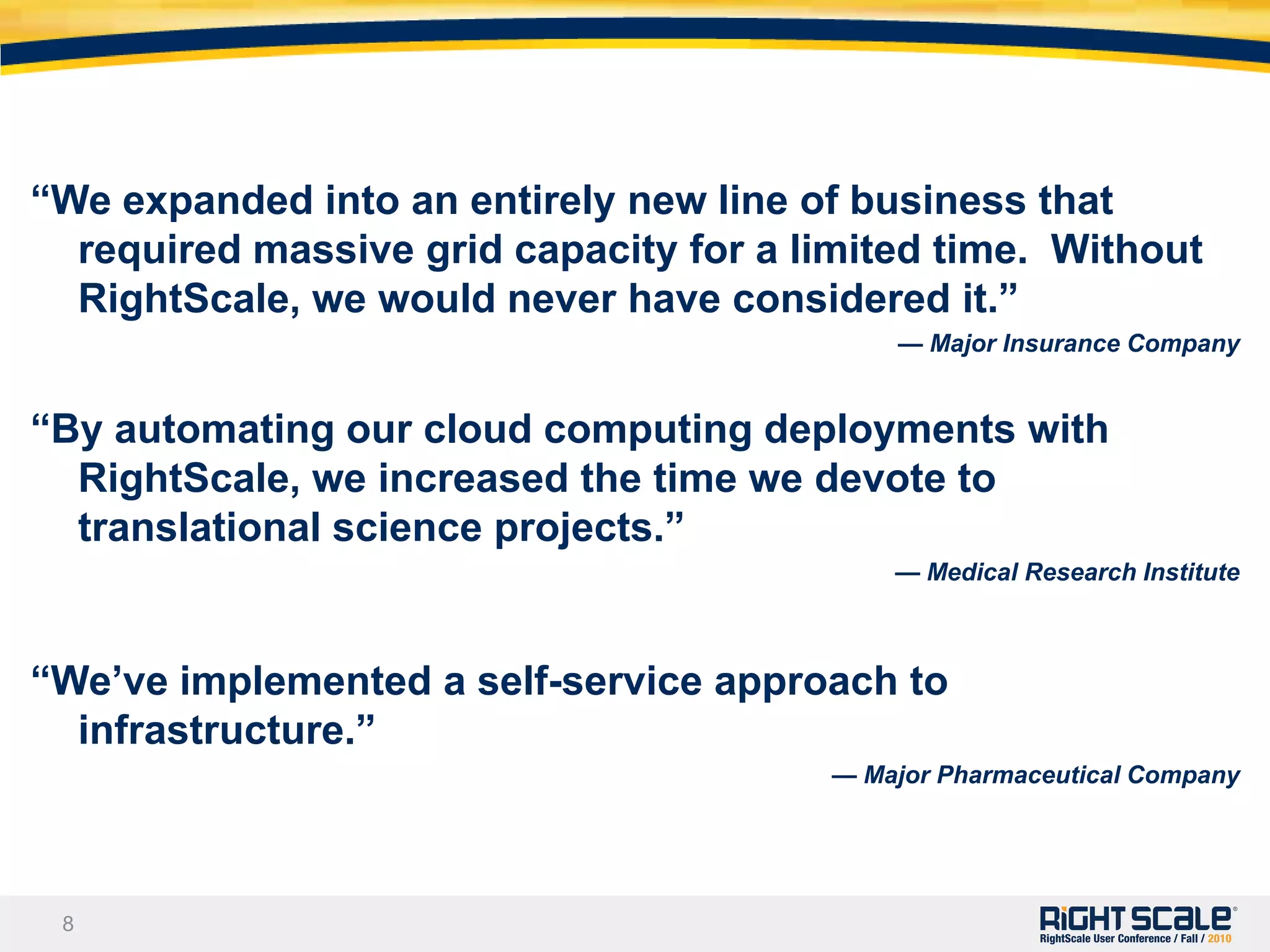 “With RightScale, we can launch collaborations globally in the same day we discuss them. It’s not a multi-month process.” 										 — Academic Research Institute“RightScale reduced our time to market by three months.”—Digital Distribution Network"Once we chose RightScale, it took us only four months from development to launch of our new service. — Independent Software Vendor