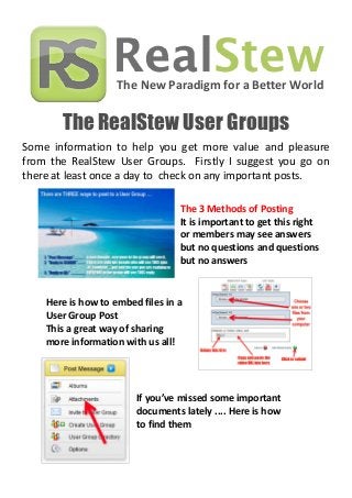 The New Paradigm for a Better World
The RealStew User Groups
Some information to help you get more value and pleasure
from the RealStew User Groups. Firstly I suggest you go on
there at least once a day to check on any important posts.
Here is how to embed files in a
User Group Post
This a great way of sharing
more information with us all!
The 3 Methods of Posting
It is important to get this right
or members may see answers
but no questions and questions
but no answers
If you’ve missed some important
documents lately .... Here is how
to find them
 