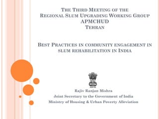 THE THIRD MEETING OF THE
REGIONAL SLUM UPGRADING WORKING GROUP
APMCHUD
TEHRAN
BEST PRACTICES IN COMMUNITY ENGAGEMENT IN
SLUM REHABILITATION IN INDIA
Rajiv Ranjan Mishra
Joint Secretary to the Government of India
Ministry of Housing & Urban Poverty Alleviation
 