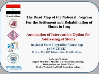 Republic of Iraq
The Road Map of the National Program
For the Settlement and Rehabilitation of
Slums in Iraq
Automation of Intervention Option for
Addressing of Slums
Regional Slum Upgrading Workshop
)APMCHUD)
29 Nov.-1 Dec. 2015 Tehran/ Islamic Republic of Iran
Istabraq I.Al Shouk
Deputy Minister of Ministry of Construction, Housing,
Municipalities and Public Works
Head of National HABITAT Committee in Iraq
 