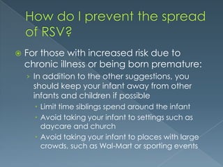  For those with increased risk due to
chronic illness or being born premature:
› In addition to the other suggestions, you
should keep your infant away from other
infants and children if possible
 Limit time siblings spend around the infant
 Avoid taking your infant to settings such as
daycare and church
 Avoid taking your infant to places with large
crowds, such as Wal-Mart or sporting events
 