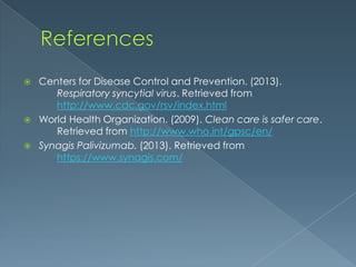  Centers for Disease Control and Prevention. (2013).
Respiratory syncytial virus. Retrieved from
http://www.cdc.gov/rsv/index.html
 World Health Organization. (2009). Clean care is safer care.
Retrieved from http://www.who.int/gpsc/en/
 Synagis Palivizumab. (2013). Retrieved from
https://www.synagis.com/
 