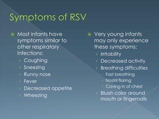  Most infants have
symptoms similar to
other respiratory
infections:
› Coughing
› Sneezing
› Runny nose
› Fever
› Decreased appetite
› Wheezing
 Very young infants
may only experience
these symptoms:
› Irritability
› Decreased activity
› Breathing difficulties
 Fast breathing
 Nostril flaring
 Caving in of chest
› Bluish color around
mouth or fingernails
 