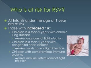  All Infants under the age of 1 year
are at risk
 Those with increased risk:
› Children less than 2 years with chronic
lung disease
 Weaker lungs cannot fight infection
› Children less than 2 years with
congenital heart disease
 Weaker hearts cannot fight infection
› Children with compromised immune
systems
 Weaker immune systems cannot fight
infection
 