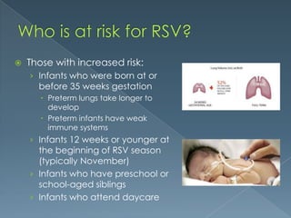  Those with increased risk:
› Infants who were born at or
before 35 weeks gestation
 Preterm lungs take longer to
develop
 Preterm infants have weak
immune systems
› Infants 12 weeks or younger at
the beginning of RSV season
(typically November)
› Infants who have preschool or
school-aged siblings
› Infants who attend daycare
 