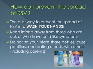 The best way to prevent the spread of
RSV is to WASH YOUR HANDS!
 Keep infants away from those who are
sick or who have cold-like symptoms
 Do not let your infant share bottles, cups,
pacifiers, and eating utensils with others
(including parents)
 