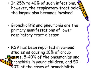 • In 25% to 40% of such infections,
however, the respiratory tract below
the larynx also becomes involved.
• Bronchiolitis and pneumonia are the
primary manifestations of lower
respiratory tract disease
• RSV has been reported in various
studies as causing 10% of croup
cases, 5–40% of the pneumonias and
bronchitis in young children, and 50–
 